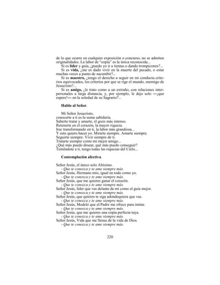 220
de lo que ocurre en cualquier exposición o concurso, no se admiten
originalidades. La labor de “copia” es la única reconocida...
Si es líder y guía, ¿puedo yo ir a tientas o dando trompicones?...
Si es vida, ¿me es dado vivir en la muerte del pecado, o estar
muchas veces a punto de sucumbir?...
Si es maestro, ¿tengo el derecho a seguir en mi conducta crite-
rios equivocados, los criterios por que se rige el mundo, enemigo de
Jesucristo?...
Si es amigo, ¿le trato como a un extraño, con relaciones inter-
personales a larga distancia, y, por ejemplo, le dejo solo ―¡que
espere!― en la soledad de su Sagrario?...
Hablo al Señor.
Mi Señor Jesucristo,
conocerte a ti es la suma sabiduría.
Saberte tratar y amarte, el gozo más intenso.
Retenerte en el corazón, la mayor riqueza.
Irse transformando en ti, la labor más grandiosa...
Y esto quiero hacer yo. Mirarte siempre. Amarte siempre.
Seguirte siempre. Vivir siempre de ti.
Tratarte siempre como mi mejor amigo...
¿Qué más puedo desear, qué más puedo conseguir?
Teniéndote a ti, tengo todas las riquezas del Cielo...
Contemplación afectiva.
Señor Jesús, el único solo Altísimo.
- Que te conozca y te ame siempre más.
Señor Jesús, Hermano mío, igual en todo como yo.
- Que te conozca y te ame siempre más.
Señor Jesús, que me quieres ganar el corazón.
- Que te conozca y te ame siempre más.
Señor Jesús, líder que vas delante de mí como el guía mejor.
- Que te conozca y te ame siempre más.
Señor Jesús, que quieres te siga adondequiera que vas.
- Que te conozca y te ame siempre más.
Señor Jesús, Modelo que el Padre me ofrece para imitar.
- Que te conozca y te ame siempre más.
Señor Jesús, que me quieres una copia perfecta tuya.
- Que te conozca y te ame siempre más.
Señor Jesús, Vida que me llenas de la vida de Dios.
- Que te conozca y te ame siempre más.
 