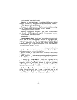 234
- Te rogamos, Señor, escúchanos.
Para que los que trabajan por el bienestar social de los pueblos
respeten los derechos y la dignidad de la persona humana, oremos:
- Te rogamos, Señor, escúchanos.
Para que los trabajadores, con el esfuerzo de cada día sean dig-
nos de José y de Jesús, los obreros de Nazaret, oremos:
- Te rogamos, Señor, escúchanos.
Para que todos los que mueren en Cristo, como José en los bra-
zos de Jesús y de María, gocen de la gloria bienaventurada, oremos:
- Te rogamos, Señor, escúchanos.
Padre nuestro.
Señor Sacramentado, que en José nos has dado un ejemplo de
lo que debe ser una vida eucarística perfecta: un ofrecerte a Dios,
un compartir tu mesa y un vivir siempre en tu compañía. Haz que el
Altar, el Comulgatorio y el Sagrario sean el imán que nos atraiga
poderosamente, para llevar nosotros aquí la misma vida de José en
vuestra casita de Nazaret. Así sea.
Recuerdo y testimonio...
1. Chateaubriand, católico, agoniza durante la revolución de 1848, y
exclama con voz débil: “Los reyes son barridos”.
Pero el sacerdote que viene con el Viático, le conforta: “¡Yo le traigo
al Rey que no muere!”.
Daba así la razón a la inscripción que ostenta impávido el obelisco de
la Plaza del Vaticano: “Cristo vence, Cristo reina, Cristo impera”...
2. Agoniza San Gerardo Mayela, y quiere morir, como José, en los
brazos de Jesús. Pide que el paño corporal que ha sostenido en la mesa el
copón del Viático sea puesto sobre su pecho. La habitación se llena de
perfume celestial, y todos exclaman al verlo expirar: “Es un serafín que se
ha ido a unir por siempre a la Divinidad”.
3. Carlos de Foucauld, cuando su vida se hizo más dura en el desier-
to, y se sintió uno solo con Cristo, exclamó: “Jesús es feliz: nada me fal-
ta”. O como el Padre Ravignan, enfermo, cuando le preguntaban cómo se
sentía: “¡Oh, muy bien! Jesús en el Cielo goza de muy buena salud”...
 