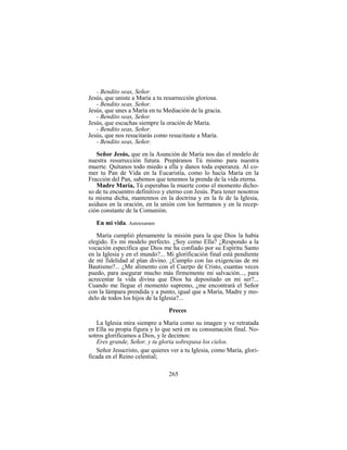 265
- Bendito seas, Señor.
Jesús, que uniste a María a tu resurrección gloriosa.
- Bendito seas, Señor.
Jesús, que unes a María en tu Mediación de la gracia.
- Bendito seas, Señor.
Jesús, que escuchas siempre la oración de María.
- Bendito seas, Señor.
Jesús, que nos resucitarás como resucitaste a María.
- Bendito seas, Señor.
Señor Jesús, que en la Asunción de María nos das el modelo de
nuestra resurrección futura. Prepáranos Tú mismo para nuestra
muerte. Quítanos todo miedo a ella y danos toda esperanza. Al co-
mer tu Pan de Vida en la Eucaristía, como lo hacía María en la
Fracción del Pan, sabemos que tenemos la prenda de la vida eterna.
Madre María, Tú esperabas la muerte como el momento dicho-
so de tu encuentro definitivo y eterno con Jesús. Para tener nosotros
tu misma dicha, mantennos en la doctrina y en la fe de la Iglesia,
asiduos en la oración, en la unión con los hermanos y en la recep-
ción constante de la Comunión.
En mi vida. Autoexamen
María cumplió plenamente la misión para la que Dios la había
elegido. Es mi modelo perfecto. ¿Soy como Ella? ¿Respondo a la
vocación específica que Dios me ha confiado por su Espíritu Santo
en la Iglesia y en el mundo?... Mi glorificación final está pendiente
de mi fidelidad al plan divino. ¿Cumplo con las exigencias de mi
Bautismo?... ¿Me alimento con el Cuerpo de Cristo, cuantas veces
puedo, para asegurar mucho más firmemente mi salvación..., para
acrecentar la vida divina que Dios ha depositado en mi ser?...
Cuando me llegue el momento supremo, ¿me encontrará el Señor
con la lámpara prendida y a punto, igual que a María, Madre y mo-
delo de todos los hijos de la Iglesia?...
Preces
La Iglesia mira siempre a María como su imagen y ve retratada
en Ella su propia figura y lo que será en su consumación final. No-
sotros glorificamos a Dios, y le decimos:
Eres grande, Señor, y tu gloria sobrepasa los cielos.
Señor Jesucristo, que quieres ver a tu Iglesia, como María, glori-
ficada en el Reino celestial;
 