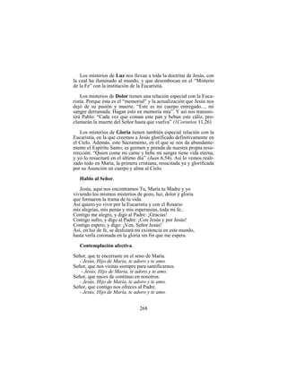 268
Los misterios de Luz nos llevan a toda la doctrina de Jesús, con
la cual ha iluminado al mundo, y que desembocan en el “Misterio
de la Fe” con la institución de la Eucaristía.
Los misterios de Dolor tienen una relación especial con la Euca-
ristía. Porque ésta es el “memorial” y la actualización que Jesús nos
dejó de su pasión y muerte. “Este es mi cuerpo entregado..., mi
sangre derramada. Hagan esto en memoria mía”. Y así nos transmi-
tirá Pablo: “Cada vez que coman este pan y beban este cáliz, pro-
clamarán la muerte del Señor hasta que vuelva” (1Corintios 11,26)
Los misterios de Gloria tienen también especial relación con la
Eucaristía, en la que creemos a Jesús glorificado definitivamente en
el Cielo. Además, este Sacramento, en el que se nos da abundante-
mente el Espíritu Santo, es germen y prenda de nuestra propia resu-
rrección: “Quien come mi carne y bebe mi sangre tiene vida eterna,
y yo lo resucitaré en el último día” (Juan 6,54). Así lo vemos reali-
zado todo en María, la primera cristiana, resucitada ya y glorificada
por su Asunción en cuerpo y alma al Cielo.
Hablo al Señor.
Jesús, aquí nos encontramos Tu, María tu Madre y yo
viviendo los mismos misterios de gozo, luz, dolor y gloria
que formaron la trama de tu vida.
Así quiero yo vivir por la Eucaristía y con el Rosario
mis alegrías, mis penas y mis esperanzas, toda mi fe..
Contigo me alegro, y digo al Padre: ¡Gracias!
Contigo sufro, y digo al Padre: ¡Con Jesús y por Jesús!
Contigo espero, y digo: ¡Ven, Señor Jesús!
Así, en luz de fe, se deslizará mi existencia en este mundo,
hasta verla coronada en la gloria sin fin que me espera.
Contemplación afectiva.
Señor, que te encerraste en el seno de María.
- Jesús, Hijo de María, te adoro y te amo.
Señor, que nos visitas siempre para santificarnos.
- Jesús, Hijo de María, te adoro y te amo.
Señor, que naces de continuo en nosotros.
- Jesús, Hijo de María, te adoro y te amo.
Señor, que contigo nos ofreces al Padre.
- Jesús, Hijo de María, te adoro y te amo.
 