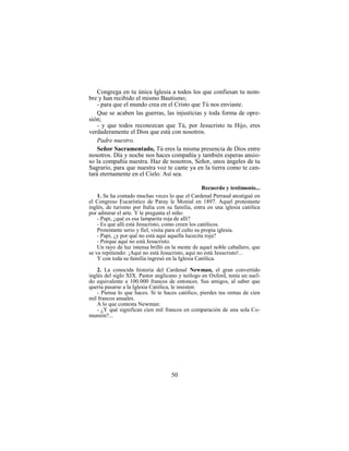 50
Congrega en tu única Iglesia a todos los que confiesan tu nom-
bre y han recibido el mismo Bautismo;
- para que el mundo crea en el Cristo que Tú nos enviaste.
Que se acaben las guerras, las injusticias y toda forma de opre-
sión;
- y que todos reconozcan que Tú, por Jesucristo tu Hijo, eres
verdaderamente el Dios que está con nosotros.
Padre nuestro.
Señor Sacramentado, Tú eres la misma presencia de Dios entre
nosotros. Día y noche nos haces compañía y también esperas ansio-
so la compañía nuestra. Haz de nosotros, Señor, unos ángeles de tu
Sagrario, para que nuestra voz te cante ya en la tierra como te can-
tará eternamente en el Cielo. Así sea.
Recuerdo y testimonio...
1. Se ha contado muchas veces lo que el Cardenal Perraud atestiguó en
el Congreso Eucarístico de Paray le Monial en 1897. Aquel protestante
inglés, de turismo por Italia con su familia, entra en una iglesia católica
por admirar el arte. Y le pregunta el niño:
- Papi, ¿qué es esa lamparita roja de allí?
- Es que allí está Jesucristo, como creen los católicos.
Protestante serio y fiel, visita para el culto su propia iglesia.
- Papi, ¿y por qué no está aquí aquella lucecita roja?
- Porque aquí no está Jesucristo.
Un rayo de luz intensa brilló en la mente de aquel noble caballero, que
se va repitiendo: ¡Aquí no está Jesucristo, aquí no está Jesucristo!...
Y con toda su familia ingresó en la Iglesia Católica.
2. La conocida historia del Cardenal Newman, el gran convertido
inglés del siglo XIX. Pastor anglicano y teólogo en Oxford, tenía un suel-
do equivalente a 100.000 francos de entonces. Sus amigos, al saber que
quería pasarse a la Iglesia Católica, le insisten:
- Piensa lo que haces. Si te haces católico, pierdes tus rentas de cien
mil francos anuales.
A lo que contesta Newman:
- ¿Y qué significan cien mil francos en comparación de una sola Co-
munión?...
 