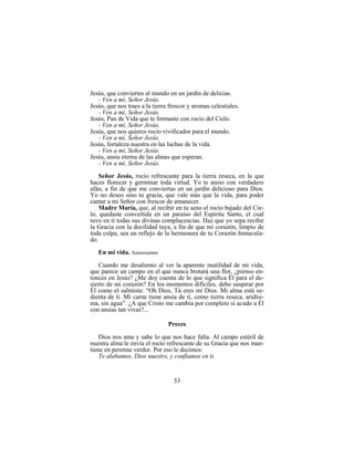 53
Jesús, que conviertes al mundo en un jardín de delicias.
- Ven a mí, Señor Jesús.
Jesús, que nos traes a la tierra frescor y aromas celestiales.
- Ven a mí, Señor Jesús.
Jesús, Pan de Vida que te formaste con rocío del Cielo.
- Ven a mí, Señor Jesús.
Jesús, que nos quieres rocío vivificador para el mundo.
- Ven a mí, Señor Jesús.
Jesús, fortaleza nuestra en las luchas de la vida.
- Ven a mí, Señor Jesús.
Jesús, ansia eterna de las almas que esperan.
- Ven a mí, Señor Jesús.
Señor Jesús, rocío refrescante para la tierra reseca, en la que
haces florecer y germinar toda virtud. Yo te ansío con verdadero
afán, a fin de que me conviertas en un jardín delicioso para Dios.
Yo no deseo sino tu gracia, que vale más que la vida, para poder
cantar a mi Señor con frescor de amanecer.
Madre María, que, al recibir en tu seno el rocío bajado del Cie-
lo, quedaste convertida en un paraíso del Espíritu Santo, el cual
tuvo en ti todas sus divinas complacencias. Haz que yo sepa recibir
la Gracia con la docilidad tuya, a fin de que mi corazón, limpio de
toda culpa, sea un reflejo de la hermosura de tu Corazón Inmacula-
do.
En mi vida. Autoexamen
Cuando me desaliento al ver la aparente inutilidad de mi vida,
que parece un campo en el que nunca brotará una flor, ¿pienso en-
tonces en Jesús? ¿Me doy cuenta de lo que significa Él para el de-
sierto de mi corazón? En los momentos difíciles, debo suspirar por
Él como el salmista: “Oh Dios, Tú eres mi Dios. Mi alma está se-
dienta de ti. Mi carne tiene ansia de ti, como tierra reseca, aridísi-
ma, sin agua”. ¿A que Cristo me cambia por completo si acudo a Él
con ansias tan vivas?...
Preces
Dios nos ama y sabe lo que nos hace falta. Al campo estéril de
nuestra alma le envía el rocío refrescante de su Gracia que nos man-
tiene en perenne verdor. Por eso le decimos:
Te alabamos, Dios nuestro, y confiamos en ti.
 