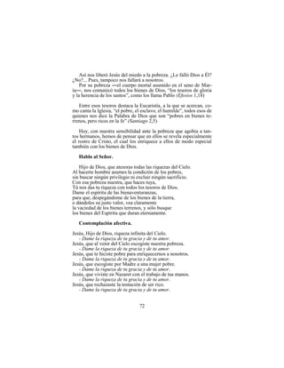 72
Así nos liberó Jesús del miedo a la pobreza. ¿Le falló Dios a Él?
¿No?... Pues, tampoco nos fallará a nosotros.
Por su pobreza ―el cuerpo mortal asumido en el seno de Mar-
ía―, nos comunicó todos los bienes de Dios, “los tesoros de gloria
y la herencia de los santos”, como los llama Pablo (Efesios 1,18)
Entre esos tesoros destaca la Eucaristía, a la que se acercan, co-
mo canta la Iglesia, “el pobre, el esclavo, el humilde”, todos esos de
quienes nos dice la Palabra de Dios que son “pobres en bienes te-
rrenos, pero ricos en la fe” (Santiago 2,5)
Hoy, con nuestra sensibilidad ante la pobreza que agobia a tan-
tos hermanos, hemos de pensar que en ellos se revela especialmente
el rostro de Cristo, el cual los enriquece a ellos de modo especial
también con los bienes de Dios.
Hablo al Señor.
Hijo de Dios, que atesoras todas las riquezas del Cielo.
Al hacerte hombre asumes la condición de los pobres,
sin buscar ningún privilegio ni excluir ningún sacrificio.
Con esa pobreza nuestra, que haces tuya,
Tú nos das tu riqueza con todos los tesoros de Dios.
Dame el espíritu de las bienaventuranzas,
para que, despegándome de los bienes de la tierra,
o dándoles su justo valor, vea claramente
la vaciedad de los bienes terrenos, y sólo busque
los bienes del Espíritu que duran eternamente.
Contemplación afectiva.
Jesús, Hijo de Dios, riqueza infinita del Cielo.
- Dame la riqueza de tu gracia y de tu amor.
Jesús, que al venir del Cielo escogiste nuestra pobreza.
- Dame la riqueza de tu gracia y de tu amor.
Jesús, que te hiciste pobre para enriquecernos a nosotros.
- Dame la riqueza de tu gracia y de tu amor.
Jesús, que escogiste por Madre a una mujer pobre.
- Dame la riqueza de tu gracia y de tu amor.
Jesús, que viviste en Nazaret con el trabajo de tus manos.
- Dame la riqueza de tu gracia y de tu amor.
Jesús, que rechazaste la tentación de ser rico.
- Dame la riqueza de tu gracia y de tu amor.
 