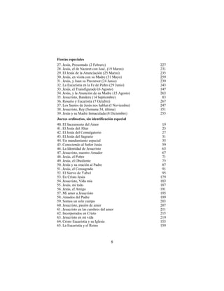 8
Fiestas especiales
27. Jesús, Presentado (2 Febrero) 227
28. Jesús, el de Nazaret con José‚ (19 Marzo) 231
29. El Jesús de la Anunciación (25 Marzo) 235
30. Jesús, en visita con su Madre (31 Mayo) 259
31. Jesús, y Juan su Precursor (24 Junio) 239
32. La Eucaristía en la Fe de Pedro (29 Junio) 243
33. Jesús, el Transfigurado (6 Agosto) 147
34. Jesús, y la Asunción de su Madre (15 Agosto) 263
35. Jesucristo, Bandera (14 Septiembre) 83
36. Rosario y Eucaristía (7 Octubre) 267
37. Los Santos de Jesús nos hablan (l Noviembre) 247
38. Jesucristo, Rey (Semana 34, última) 151
39. Jesús y su Madre Inmaculada (8 Diciembre) 255
Jueves ordinarios, sin identificación especial
40. El Sacramento del Amor 19
41. El Jesús del Altar 23
42. El Jesús del Comulgatorio 27
43. El Jesús del Sagrario 31
44. Un mandamiento especial 35
45. Conociendo al Señor Jesús 59
46. La Identidad de Jesucristo 63
47. Jesucristo, nuestro Amador 67
48. Jesús, el Pobre 71
49. Jesús, el Obediente 75
50. Jesús y su oración al Padre 87
51. Jesús, el Consagrado 91
52. El Siervo de Yahvé 95
53. En Cristo Jesús 179
54. Jesucristo, Vida mía 183
55. Jesús, mi todo 187
56. Jesús, el Amigo 191
57. Mi amor a Jesucristo 195
58. Amados del Padre 199
59. Somos un solo cuerpo 203
60. Jesucristo, pasión de amor 207
61. Jesucristo en las cumbres del amor 211
62. Incorporados en Cristo 215
63. Jesucristo en mi vida 219
64. Cristo Eucaristía y su Iglesia 155
65. La Eucaristía y el Reino 159
 