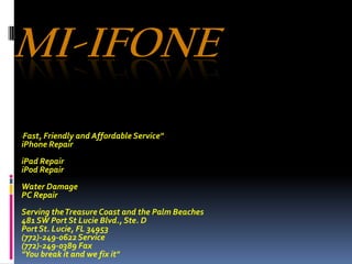Mi-iFone "Fast, Friendly and Affordable Service" iPhone Repair   iPad Repair iPod Repair   Water Damage PC Repair   Serving the Treasure Coast and the Palm Beaches   481 SW Port St Lucie Blvd., Ste. D Port St. Lucie, FL 34953(772)-249-0622 Service(772)-249-0389 Fax "You break it and we fix it" 
