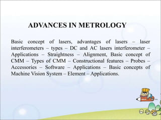 ADVANCES IN METROLOGY
Basic concept of lasers, advantages of lasers – laser
interferometers – types – DC and AC lasers int...