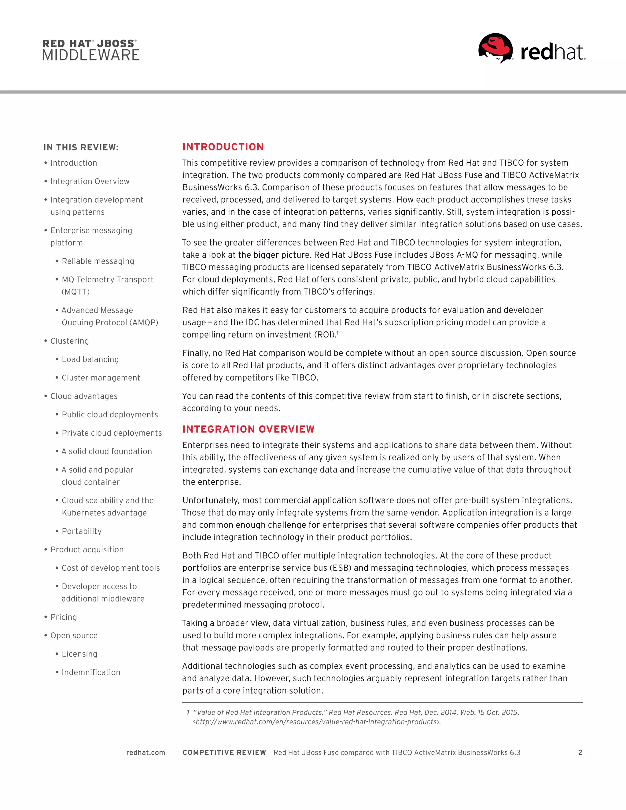 2redhat.com COMPETITIVE REVIEW  Red Hat JBoss Fuse compared with TIBCO ActiveMatrix BusinessWorks 6.3
INTRODUCTION
This competitive review provides a comparison of technology from Red Hat and TIBCO for system
integration. The two products commonly compared are Red Hat JBoss Fuse and TIBCO ActiveMatrix
BusinessWorks 6.3. Comparison of these products focuses on features that allow messages to be
received, processed, and delivered to target systems. How each product accomplishes these tasks
varies, and in the case of integration patterns, varies significantly. Still, system integration is possi-
ble using either product, and many find they deliver similar integration solutions based on use cases.
To see the greater differences between Red Hat and TIBCO technologies for system integration,
take a look at the bigger picture. Red Hat JBoss Fuse includes JBoss A-MQ for messaging, while
TIBCO messaging products are licensed separately from TIBCO ActiveMatrix BusinessWorks 6.3.
For cloud deployments, Red Hat offers consistent private, public, and hybrid cloud capabilities
which differ significantly from TIBCO’s offerings.
Red Hat also makes it easy for customers to acquire products for evaluation and developer
usage — and the IDC has determined that Red Hat’s subscription pricing model can provide a
compelling return on investment (ROI).1
Finally, no Red Hat comparison would be complete without an open source discussion. Open source
is core to all Red Hat products, and it offers distinct advantages over proprietary technologies
offered by competitors like TIBCO.
You can read the contents of this competitive review from start to finish, or in discrete sections,
according to your needs.
INTEGRATION OVERVIEW
Enterprises need to integrate their systems and applications to share data between them. Without
this ability, the effectiveness of any given system is realized only by users of that system. When
integrated, systems can exchange data and increase the cumulative value of that data throughout
the enterprise.
Unfortunately, most commercial application software does not offer pre-built system integrations.
Those that do may only integrate systems from the same vendor. Application integration is a large
and common enough challenge for enterprises that several software companies offer products that
include integration technology in their product portfolios.
Both Red Hat and TIBCO offer multiple integration technologies. At the core of these product
portfolios are enterprise service bus (ESB) and messaging technologies, which process messages
in a logical sequence, often requiring the transformation of messages from one format to another.
For every message received, one or more messages must go out to systems being integrated via a
predetermined messaging protocol.
Taking a broader view, data virtualization, business rules, and even business processes can be
used to build more complex integrations. For example, applying business rules can help assure
that message payloads are properly formatted and routed to their proper destinations.
Additional technologies such as complex event processing, and analytics can be used to examine
and analyze data. However, such technologies arguably represent integration targets rather than
parts of a core integration solution.
IN THIS REVIEW:
•	Introduction
•	Integration Overview
•	Integration development
using patterns
•	Enterprise messaging
platform
•	Reliable messaging
•	MQ Telemetry Transport
(MQTT)
•	Advanced Message
Queuing Protocol (AMQP)
•	Clustering
•	Load balancing
•	Cluster management
•	Cloud advantages
•	Public cloud deployments
•	Private cloud deployments
•	A solid cloud foundation
•	A solid and popular
cloud container
•	Cloud scalability and the
Kubernetes advantage
•	Portability
•	Product acquisition
•	Cost of development tools
•	Developer access to
additional middleware
•	Pricing
•	Open source
•	Licensing
•	Indemnification
	 1	 “Value of Red Hat Integration Products.” Red Hat Resources. Red Hat, Dec. 2014. Web. 15 Oct. 2015.
<http://www.redhat.com/en/resources/value-red-hat-integration-products>.
 