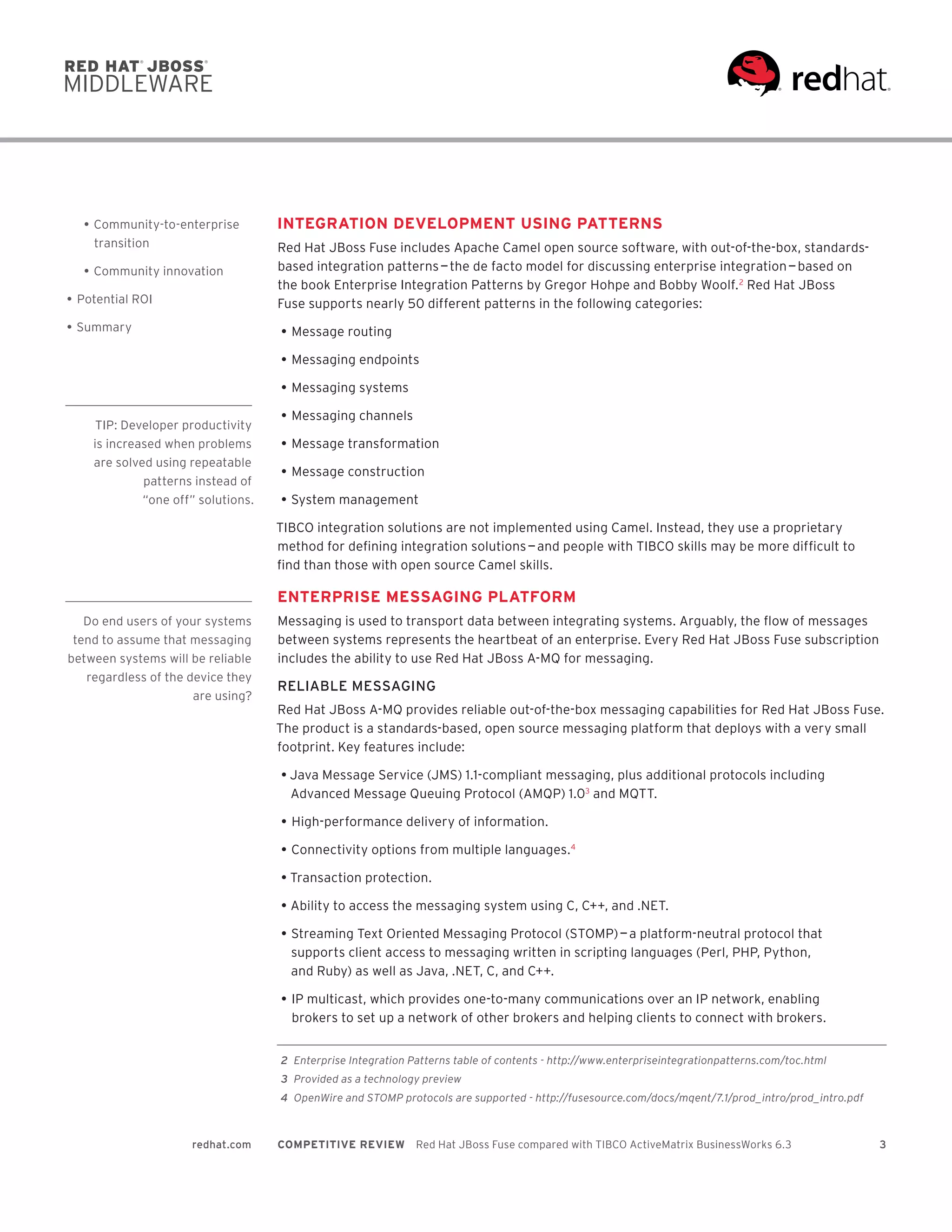 3redhat.com COMPETITIVE REVIEW  Red Hat JBoss Fuse compared with TIBCO ActiveMatrix BusinessWorks 6.3
INTEGRATION DEVELOPMENT USING PATTERNS
Red Hat JBoss Fuse includes Apache Camel open source software, with out-of-the-box, standards-
based integration patterns — the de facto model for discussing enterprise integration — based on
the book Enterprise Integration Patterns by Gregor Hohpe and Bobby Woolf.2
Red Hat JBoss
Fuse supports nearly 50 different patterns in the following categories:
•	Message routing
•	Messaging endpoints
•	Messaging systems
•	Messaging channels
•	Message transformation
•	Message construction
•	System management
TIBCO integration solutions are not implemented using Camel. Instead, they use a proprietary
method for defining integration solutions — and people with TIBCO skills may be more difficult to
find than those with open source Camel skills.
ENTERPRISE MESSAGING PLATFORM
Messaging is used to transport data between integrating systems. Arguably, the flow of messages
between systems represents the heartbeat of an enterprise. Every Red Hat JBoss Fuse subscription
includes the ability to use Red Hat JBoss A-MQ for messaging.
RELIABLE MESSAGING
Red Hat JBoss A-MQ provides reliable out-of-the-box messaging capabilities for Red Hat JBoss Fuse.
The product is a standards-based, open source messaging platform that deploys with a very small
footprint. Key features include:
•	Java Message Service (JMS) 1.1-compliant messaging, plus additional protocols including
Advanced Message Queuing Protocol (AMQP) 1.03
and MQTT.
•	High-performance delivery of information.
•	Connectivity options from multiple languages.4
•	Transaction protection.
•	Ability to access the messaging system using C, C++, and .NET.
•	Streaming Text Oriented Messaging Protocol (STOMP) — a platform-neutral protocol that
supports client access to messaging written in scripting languages (Perl, PHP, Python,
and Ruby) as well as Java, .NET, C, and C++.
•	IP multicast, which provides one-to-many communications over an IP network, enabling
brokers to set up a network of other brokers and helping clients to connect with brokers.
•	Community-to-enterprise
transition
•	Community innovation
•	Potential ROI
•	Summary
	2	 Enterprise Integration Patterns table of contents - http://www.enterpriseintegrationpatterns.com/toc.html
	3	 Provided as a technology preview
	4	 OpenWire and STOMP protocols are supported - http://fusesource.com/docs/mqent/7.1/prod_intro/prod_intro.pdf
TIP: Developer productivity
is increased when problems
are solved using repeatable
patterns instead of
“one off” solutions.
Do end users of your systems
tend to assume that messaging
between systems will be reliable
regardless of the device they
are using?
 