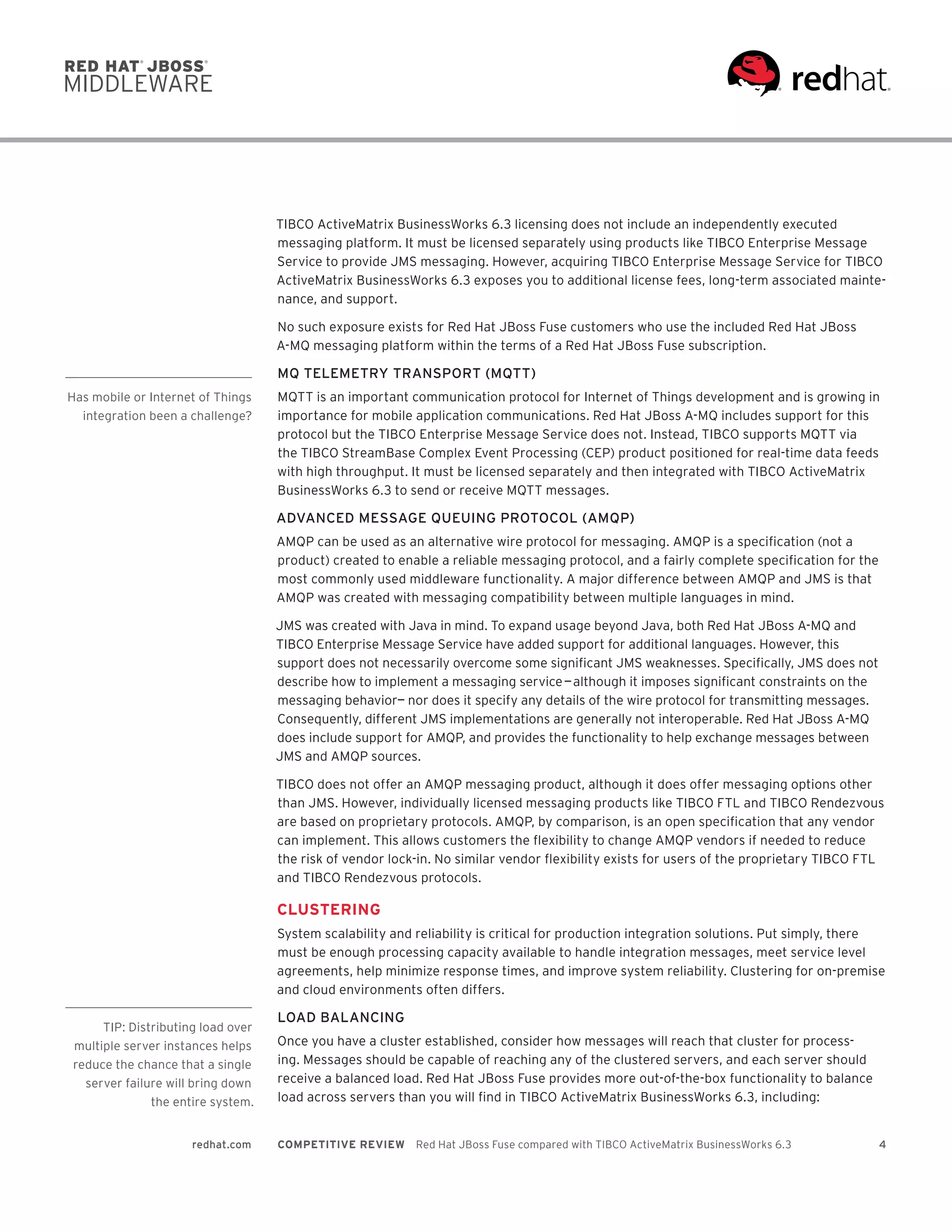 4redhat.com COMPETITIVE REVIEW  Red Hat JBoss Fuse compared with TIBCO ActiveMatrix BusinessWorks 6.3
TIBCO ActiveMatrix BusinessWorks 6.3 licensing does not include an independently executed
messaging platform. It must be licensed separately using products like TIBCO Enterprise Message
Service to provide JMS messaging. However, acquiring TIBCO Enterprise Message Service for TIBCO
ActiveMatrix BusinessWorks 6.3 exposes you to additional license fees, long-term associated mainte-
nance, and support.
No such exposure exists for Red Hat JBoss Fuse customers who use the included Red Hat JBoss
A-MQ messaging platform within the terms of a Red Hat JBoss Fuse subscription.
MQ TELEMETRY TRANSPORT (MQTT)
MQTT is an important communication protocol for Internet of Things development and is growing in
importance for mobile application communications. Red Hat JBoss A-MQ includes support for this
protocol but the TIBCO Enterprise Message Service does not. Instead, TIBCO supports MQTT via
the TIBCO StreamBase Complex Event Processing (CEP) product positioned for real-time data feeds
with high throughput. It must be licensed separately and then integrated with TIBCO ActiveMatrix
BusinessWorks 6.3 to send or receive MQTT messages.
ADVANCED MESSAGE QUEUING PROTOCOL (AMQP)
AMQP can be used as an alternative wire protocol for messaging. AMQP is a specification (not a
product) created to enable a reliable messaging protocol, and a fairly complete specification for the
most commonly used middleware functionality. A major difference between AMQP and JMS is that
AMQP was created with messaging compatibility between multiple languages in mind.
JMS was created with Java in mind. To expand usage beyond Java, both Red Hat JBoss A-MQ and
TIBCO Enterprise Message Service have added support for additional languages. However, this
support does not necessarily overcome some significant JMS weaknesses. Specifically, JMS does not
describe how to implement a messaging service — although it imposes significant constraints on the
messaging behavior—  nor does it specify any details of the wire protocol for transmitting messages.
Consequently, different JMS implementations are generally not interoperable. Red Hat JBoss A-MQ
does include support for AMQP, and provides the functionality to help exchange messages between
JMS and AMQP sources.
TIBCO does not offer an AMQP messaging product, although it does offer messaging options other
than JMS. However, individually licensed messaging products like TIBCO FTL and TIBCO Rendezvous
are based on proprietary protocols. AMQP, by comparison, is an open specification that any vendor
can implement. This allows customers the flexibility to change AMQP vendors if needed to reduce
the risk of vendor lock-in. No similar vendor flexibility exists for users of the proprietary TIBCO FTL
and TIBCO Rendezvous protocols.
CLUSTERING
System scalability and reliability is critical for production integration solutions. Put simply, there
must be enough processing capacity available to handle integration messages, meet service level
agreements, help minimize response times, and improve system reliability. Clustering for on-premise
and cloud environments often differs.
LOAD BALANCING
Once you have a cluster established, consider how messages will reach that cluster for process-
ing. Messages should be capable of reaching any of the clustered servers, and each server should
receive a balanced load. Red Hat JBoss Fuse provides more out-of-the-box functionality to balance
load across servers than you will find in TIBCO ActiveMatrix BusinessWorks 6.3, including:
Has mobile or Internet of Things
integration been a challenge?
TIP: Distributing load over
multiple server instances helps
reduce the chance that a single
server failure will bring down
the entire system.
 