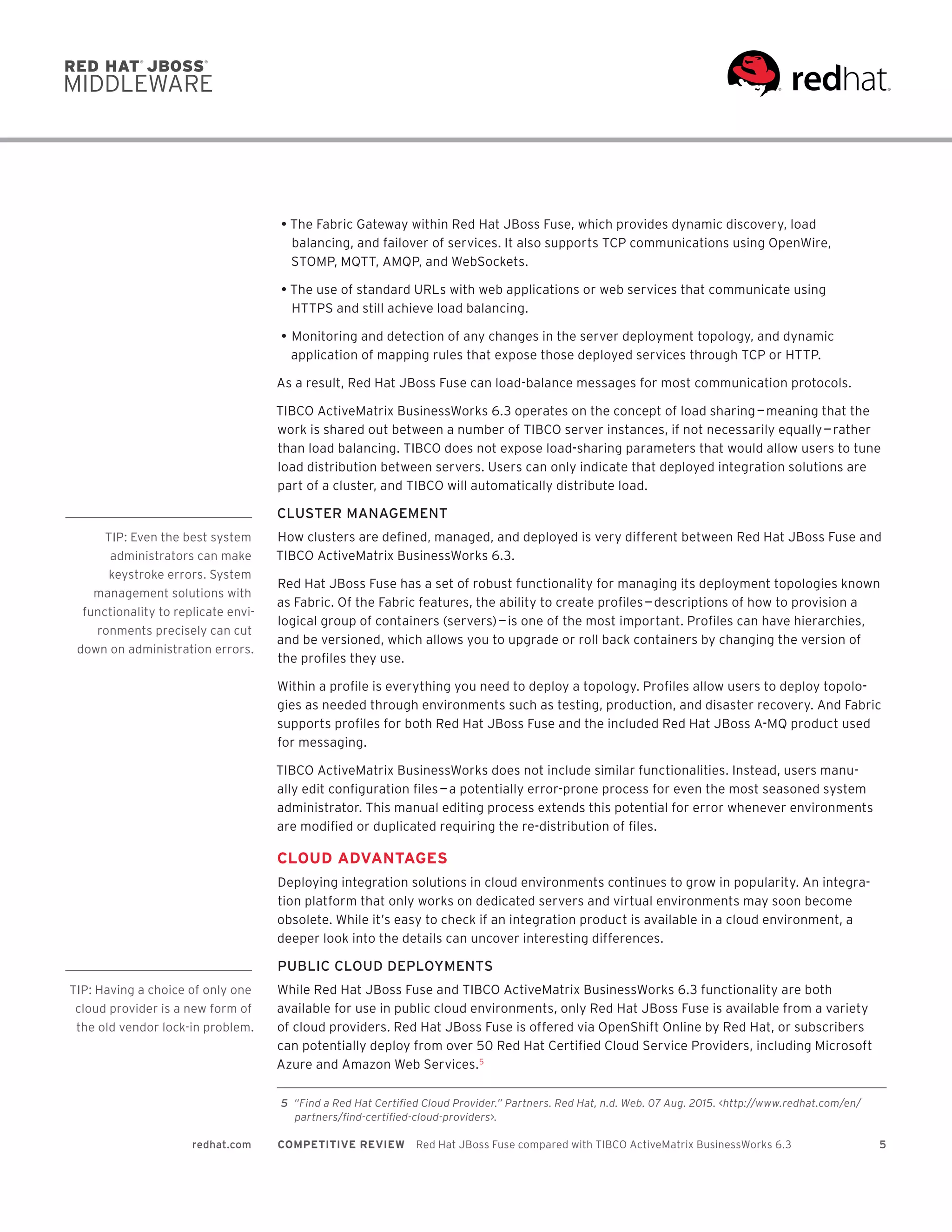 5redhat.com COMPETITIVE REVIEW  Red Hat JBoss Fuse compared with TIBCO ActiveMatrix BusinessWorks 6.3
•	The Fabric Gateway within Red Hat JBoss Fuse, which provides dynamic discovery, load
balancing, and failover of services. It also supports TCP communications using OpenWire,
STOMP, MQTT, AMQP, and WebSockets.
•	The use of standard URLs with web applications or web services that communicate using
HTTPS and still achieve load balancing.
•	Monitoring and detection of any changes in the server deployment topology, and dynamic
application of mapping rules that expose those deployed services through TCP or HTTP.
As a result, Red Hat JBoss Fuse can load-balance messages for most communication protocols.
TIBCO ActiveMatrix BusinessWorks 6.3 operates on the concept of load sharing — meaning that the
work is shared out between a number of TIBCO server instances, if not necessarily equally — rather
than load balancing. TIBCO does not expose load-sharing parameters that would allow users to tune
load distribution between servers. Users can only indicate that deployed integration solutions are
part of a cluster, and TIBCO will automatically distribute load.
CLUSTER MANAGEMENT
How clusters are defined, managed, and deployed is very different between Red Hat JBoss Fuse and
TIBCO ActiveMatrix BusinessWorks 6.3.
Red Hat JBoss Fuse has a set of robust functionality for managing its deployment topologies known
as Fabric. Of the Fabric features, the ability to create profiles — descriptions of how to provision a
logical group of containers (servers) ­— is one of the most important. Profiles can have hierarchies,
and be versioned, which allows you to upgrade or roll back containers by changing the version of
the profiles they use.
Within a profile is everything you need to deploy a topology. Profiles allow users to deploy topolo-
gies as needed through environments such as testing, production, and disaster recovery. And Fabric
supports profiles for both Red Hat JBoss Fuse and the included Red Hat JBoss A-MQ product used
for messaging.
TIBCO ActiveMatrix BusinessWorks does not include similar functionalities. Instead, users manu-
ally edit configuration files — a potentially error-prone process for even the most seasoned system
administrator. This manual editing process extends this potential for error whenever environments
are modified or duplicated requiring the re-distribution of files.
CLOUD ADVANTAGES
Deploying integration solutions in cloud environments continues to grow in popularity. An integra-
tion platform that only works on dedicated servers and virtual environments may soon become
obsolete. While it’s easy to check if an integration product is available in a cloud environment, a
deeper look into the details can uncover interesting differences.
PUBLIC CLOUD DEPLOYMENTS
While Red Hat JBoss Fuse and TIBCO ActiveMatrix BusinessWorks 6.3 functionality are both
available for use in public cloud environments, only Red Hat JBoss Fuse is available from a variety
of cloud providers. Red Hat JBoss Fuse is offered via OpenShift Online by Red Hat, or subscribers
can potentially deploy from over 50 Red Hat Certified Cloud Service Providers, including Microsoft
Azure and Amazon Web Services.5
	5	 “Find a Red Hat Certified Cloud Provider.” Partners. Red Hat, n.d. Web. 07 Aug. 2015. <http://www.redhat.com/en/
partners/find-certified-cloud-providers>.
TIP: Even the best system
administrators can make
keystroke errors. System
management solutions with
functionality to replicate envi-
ronments precisely can cut
down on administration errors.
TIP: Having a choice of only one
cloud provider is a new form of
the old vendor lock-in problem.
 