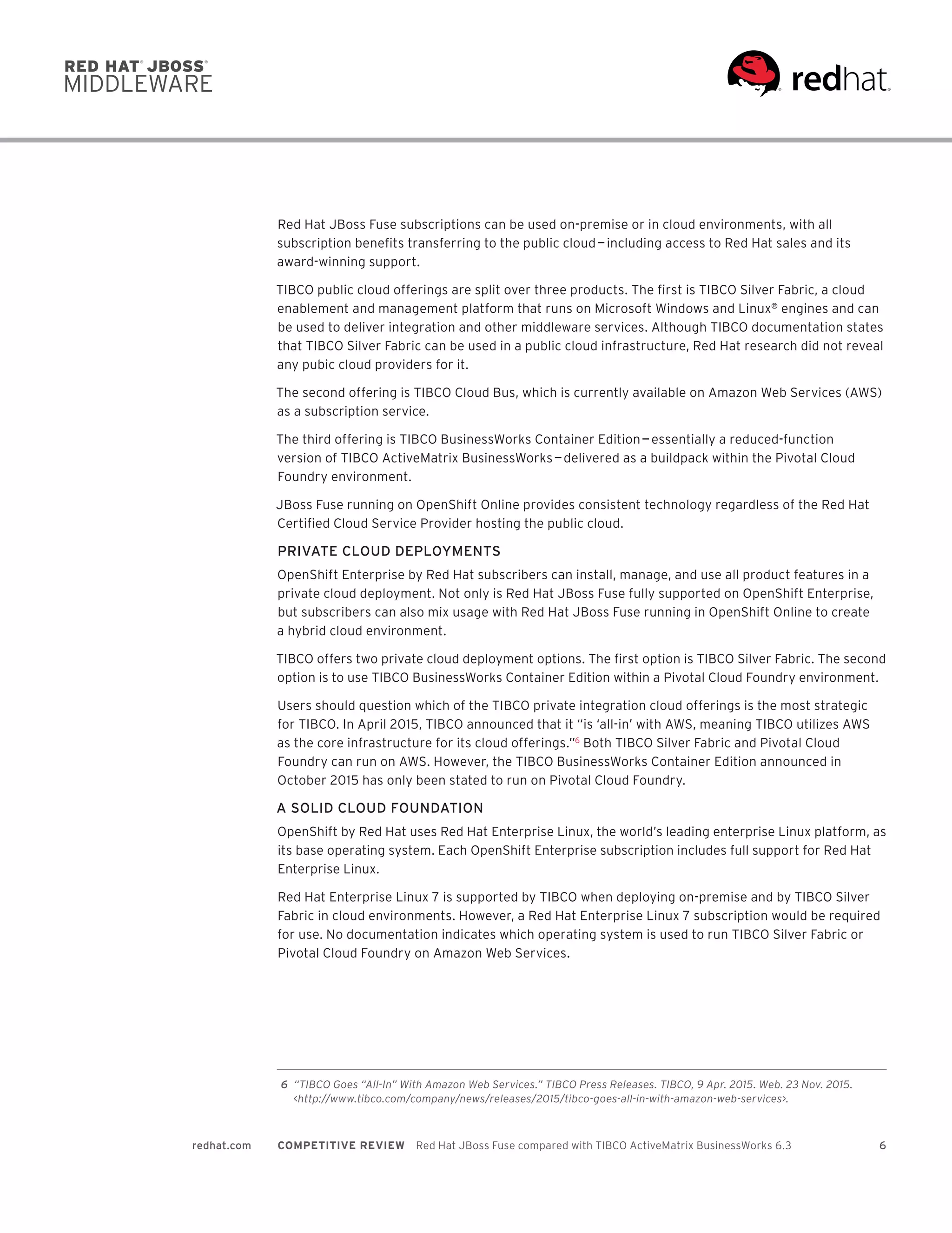 6redhat.com COMPETITIVE REVIEW  Red Hat JBoss Fuse compared with TIBCO ActiveMatrix BusinessWorks 6.3
Red Hat JBoss Fuse subscriptions can be used on-premise or in cloud environments, with all
subscription benefits transferring to the public cloud — including access to Red Hat sales and its
award-winning support.
TIBCO public cloud offerings are split over three products. The first is TIBCO Silver Fabric, a cloud
enablement and management platform that runs on Microsoft Windows and Linux®
engines and can
be used to deliver integration and other middleware services. Although TIBCO documentation states
that TIBCO Silver Fabric can be used in a public cloud infrastructure, Red Hat research did not reveal
any pubic cloud providers for it.
The second offering is TIBCO Cloud Bus, which is currently available on Amazon Web Services (AWS)
as a subscription service.
The third offering is TIBCO BusinessWorks Container Edition — essentially a reduced-function
version of TIBCO ActiveMatrix BusinessWorks — delivered as a buildpack within the Pivotal Cloud
Foundry environment.
JBoss Fuse running on OpenShift Online provides consistent technology regardless of the Red Hat
Certified Cloud Service Provider hosting the public cloud.
PRIVATE CLOUD DEPLOYMENTS
OpenShift Enterprise by Red Hat subscribers can install, manage, and use all product features in a
private cloud deployment. Not only is Red Hat JBoss Fuse fully supported on OpenShift Enterprise,
but subscribers can also mix usage with Red Hat JBoss Fuse running in OpenShift Online to create
a hybrid cloud environment.
TIBCO offers two private cloud deployment options. The first option is TIBCO Silver Fabric. The second
option is to use TIBCO BusinessWorks Container Edition within a Pivotal Cloud Foundry environment.
Users should question which of the TIBCO private integration cloud offerings is the most strategic
for TIBCO. In April 2015, TIBCO announced that it “is ‘all-in’ with AWS, meaning TIBCO utilizes AWS
as the core infrastructure for its cloud offerings.”6
Both TIBCO Silver Fabric and Pivotal Cloud
Foundry can run on AWS. However, the TIBCO BusinessWorks Container Edition announced in
October 2015 has only been stated to run on Pivotal Cloud Foundry.
A SOLID CLOUD FOUNDATION
OpenShift by Red Hat uses Red Hat Enterprise Linux, the world’s leading enterprise Linux platform, as
its base operating system. Each OpenShift Enterprise subscription includes full support for Red Hat
Enterprise Linux.
Red Hat Enterprise Linux 7 is supported by TIBCO when deploying on-premise and by TIBCO Silver
Fabric in cloud environments. However, a Red Hat Enterprise Linux 7 subscription would be required
for use. No documentation indicates which operating system is used to run TIBCO Silver Fabric or
Pivotal Cloud Foundry on Amazon Web Services.
	6	 “TIBCO Goes “All-In” With Amazon Web Services.” TIBCO Press Releases. TIBCO, 9 Apr. 2015. Web. 23 Nov. 2015.
<http://www.tibco.com/company/news/releases/2015/tibco-goes-all-in-with-amazon-web-services>.
 