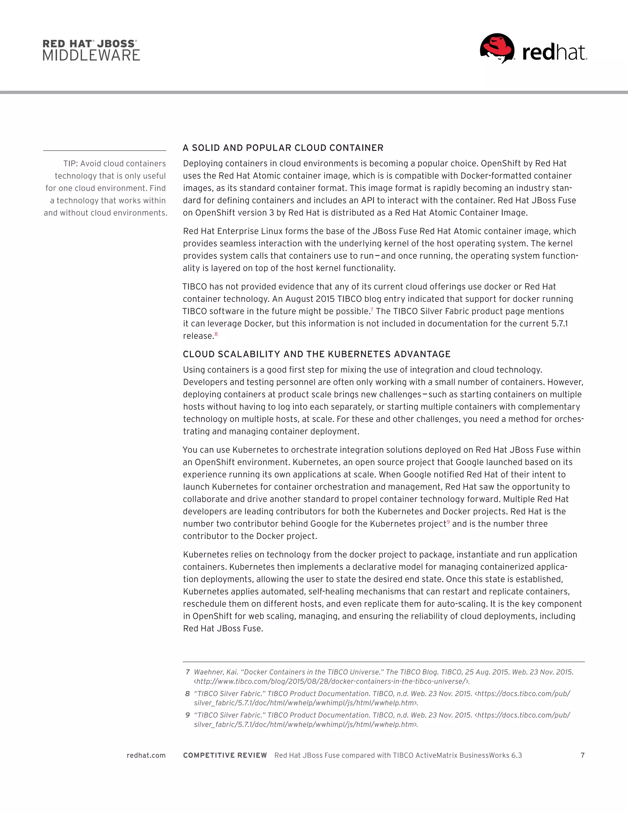 7redhat.com COMPETITIVE REVIEW  Red Hat JBoss Fuse compared with TIBCO ActiveMatrix BusinessWorks 6.3
A SOLID AND POPULAR CLOUD CONTAINER
Deploying containers in cloud environments is becoming a popular choice. OpenShift by Red Hat
uses the Red Hat Atomic container image, which is is compatible with Docker-formatted container
images, as its standard container format. This image format is rapidly becoming an industry stan-
dard for defining containers and includes an API to interact with the container. Red Hat JBoss Fuse
on OpenShift version 3 by Red Hat is distributed as a Red Hat Atomic Container Image.
Red Hat Enterprise Linux forms the base of the JBoss Fuse Red Hat Atomic container image, which
provides seamless interaction with the underlying kernel of the host operating system. The kernel
provides system calls that containers use to run — and once running, the operating system function-
ality is layered on top of the host kernel functionality.
TIBCO has not provided evidence that any of its current cloud offerings use docker or Red Hat
container technology. An August 2015 TIBCO blog entry indicated that support for docker running
TIBCO software in the future might be possible.7
The TIBCO Silver Fabric product page mentions
it can leverage Docker, but this information is not included in documentation for the current 5.7.1
release.8
CLOUD SCALABILITY AND THE KUBERNETES ADVANTAGE
Using containers is a good first step for mixing the use of integration and cloud technology.
Developers and testing personnel are often only working with a small number of containers. However,
deploying containers at product scale brings new challenges — such as starting containers on multiple
hosts without having to log into each separately, or starting multiple containers with complementary
technology on multiple hosts, at scale. For these and other challenges, you need a method for orches-
trating and managing container deployment.
You can use Kubernetes to orchestrate integration solutions deployed on Red Hat JBoss Fuse within
an OpenShift environment. Kubernetes, an open source project that Google launched based on its
experience running its own applications at scale. When Google notified Red Hat of their intent to
launch Kubernetes for container orchestration and management, Red Hat saw the opportunity to
collaborate and drive another standard to propel container technology forward. Multiple Red Hat
developers are leading contributors for both the Kubernetes and Docker projects. Red Hat is the
number two contributor behind Google for the Kubernetes project9
and is the number three
contributor to the Docker project.
Kubernetes relies on technology from the docker project to package, instantiate and run application
containers. Kubernetes then implements a declarative model for managing containerized applica-
tion deployments, allowing the user to state the desired end state. Once this state is established,
Kubernetes applies automated, self-healing mechanisms that can restart and replicate containers,
reschedule them on different hosts, and even replicate them for auto-scaling. It is the key component
in OpenShift for web scaling, managing, and ensuring the reliability of cloud deployments, including
Red Hat JBoss Fuse.
	7	 Waehner, Kai. “Docker Containers in the TIBCO Universe.” The TIBCO Blog. TIBCO, 25 Aug. 2015. Web. 23 Nov. 2015.
<http://www.tibco.com/blog/2015/08/28/docker-containers-in-the-tibco-universe/>.
	8	 “TIBCO Silver Fabric.” TIBCO Product Documentation. TIBCO, n.d. Web. 23 Nov. 2015. <https://docs.tibco.com/pub/
silver_fabric/5.7.1/doc/html/wwhelp/wwhimpl/js/html/wwhelp.htm>.
	9	 “TIBCO Silver Fabric.” TIBCO Product Documentation. TIBCO, n.d. Web. 23 Nov. 2015. <https://docs.tibco.com/pub/
silver_fabric/5.7.1/doc/html/wwhelp/wwhimpl/js/html/wwhelp.htm>.
TIP: Avoid cloud containers
technology that is only useful
for one cloud environment. Find
a technology that works within
and without cloud environments.
 