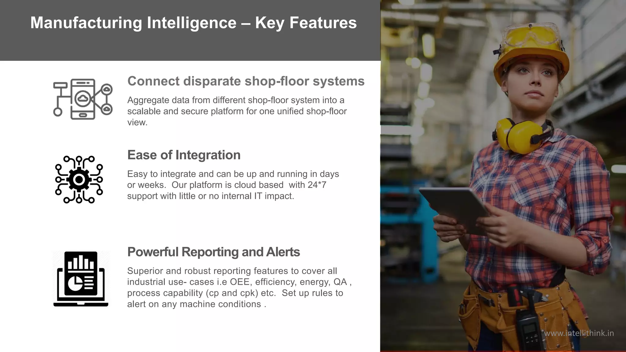 Aggregate data from different shop-floor system into a
scalable and secure platform for one unified shop-floor
view.
Connect disparate shop-floor systems
Ease of Integration
Easy to integrate and can be up and running in days
or weeks. Our platform is cloud based with 24*7
support with little or no internal IT impact.
Powerful Reporting and Alerts
Superior and robust reporting features to cover all
industrial use- cases i.e OEE, efficiency, energy, QA ,
process capability (cp and cpk) etc. Set up rules to
alert on any machine conditions .
Manufacturing Intelligence – Key Features
www.intellithink.in
 