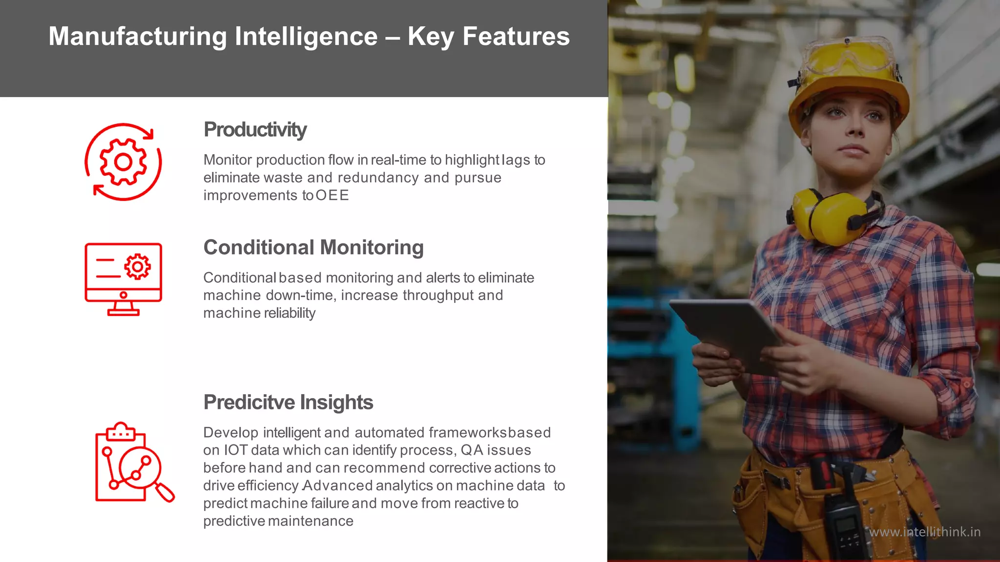Monitor production flow in real-time to highlight lags to
eliminate waste and redundancy and pursue
improvements toOEE
Productivity
Conditional Monitoring
Conditional based monitoring and alerts to eliminate
machine down-time, increase throughput and
machine reliability
Predicitve Insights
Develop intelligent and automated frameworksbased
on IOT data which can identify process, QA issues
before hand and can recommend corrective actions to
drive efficiency.Advanced analytics on machine data to
predict machine failure and move from reactive to
predictive maintenance
Manufacturing Intelligence – Key Features
www.intellithink.in
 