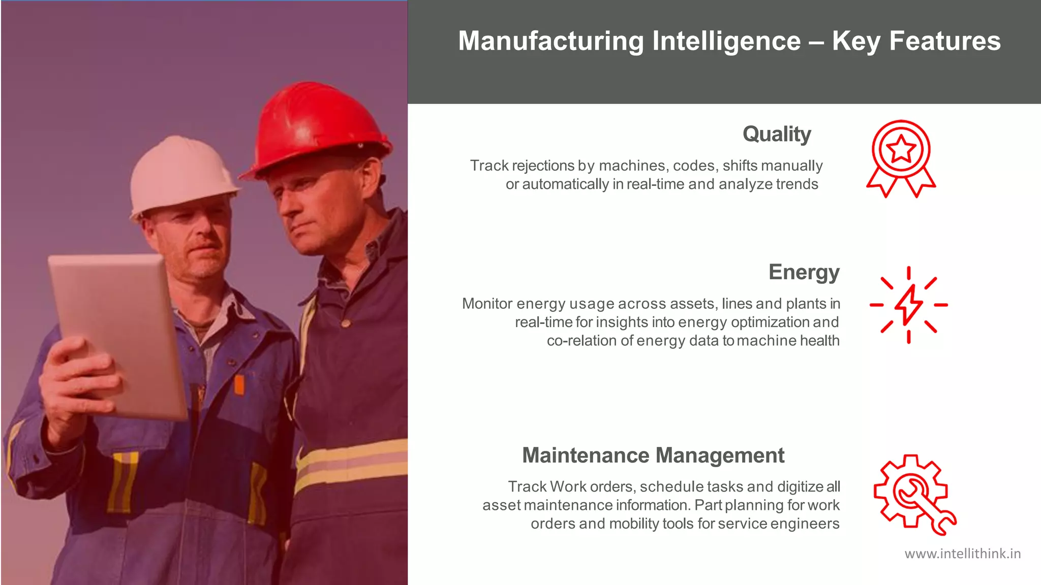 Track rejections by machines, codes, shifts manually
or automatically in real-time and analyze trends
Quality
Energy
Monitor energy usage across assets, lines and plants in
real-time for insights into energy optimization and
co-relation of energy data tomachine health
Maintenance Management
Track Work orders, schedule tasks and digitize all
asset maintenance information. Part planning for work
orders and mobility tools for service engineers
Manufacturing Intelligence – Key Features
www.intellithink.in
 