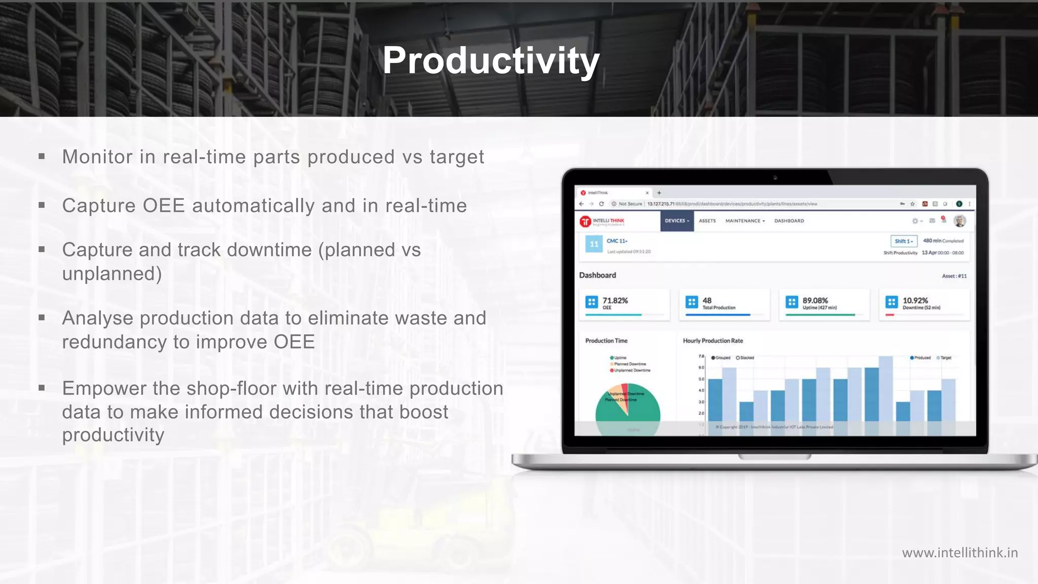 § Monitor in real-time parts produced vs target
§ Capture OEE automatically and in real-time
§ Capture and track downtime (planned vs
unplanned)
§ Analyse production data to eliminate waste and
redundancy to improve OEE
§ Empower the shop-floor with real-time production
data to make informed decisions that boost
productivity
Productivity
www.intellithink.in
 
