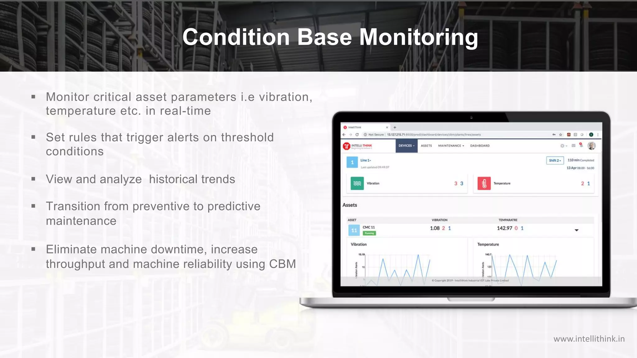 Condition Base Monitoring
§ Monitor critical asset parameters i.e vibration,
temperature etc. in real-time
§ Set rules that trigger alerts on threshold
conditions
§ View and analyze historical trends
§ Transition from preventive to predictive
maintenance
§ Eliminate machine downtime, increase
throughput and machine reliability using CBM
www.intellithink.in
 