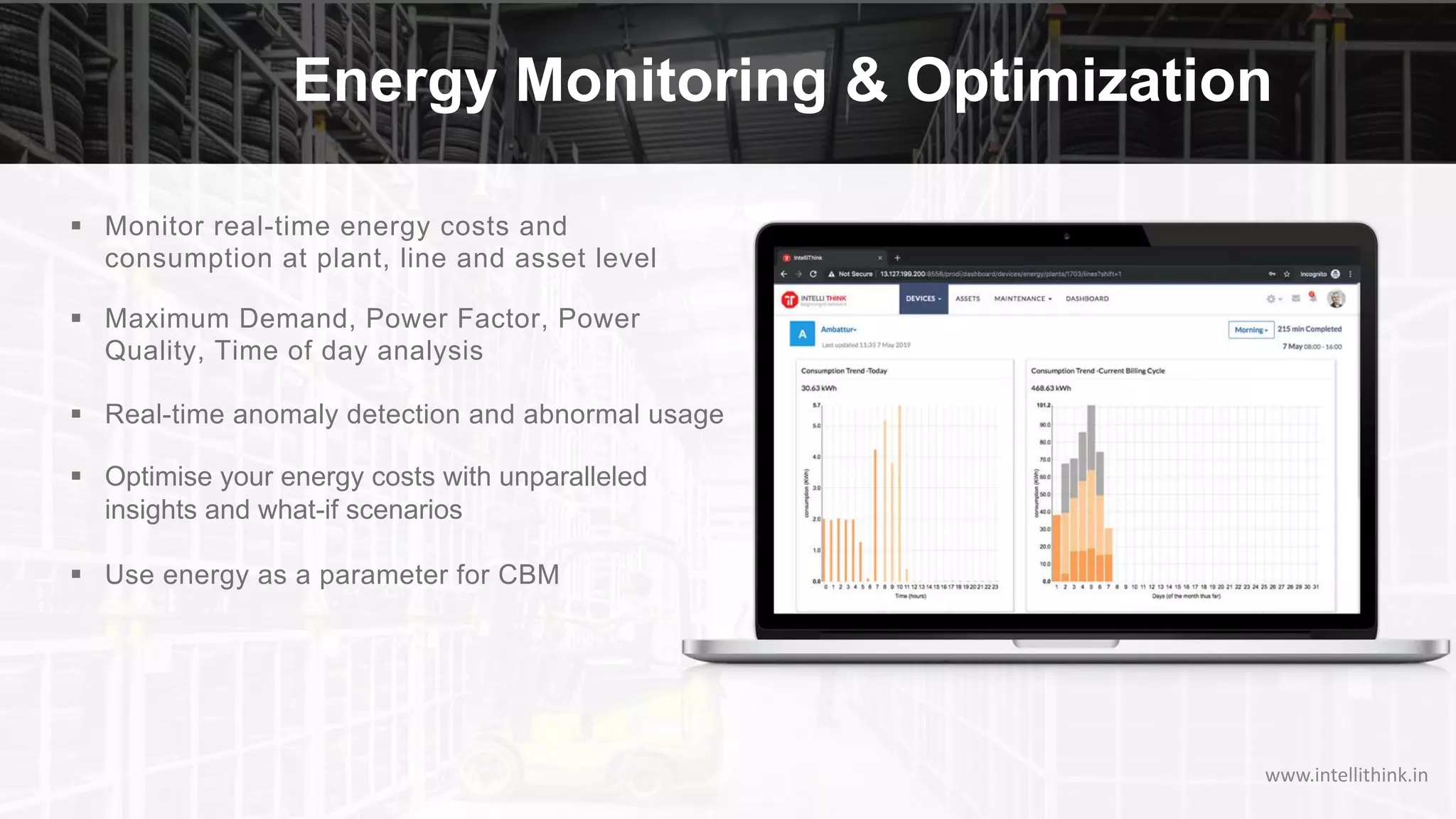 Energy Monitoring & Optimization
§ Monitor real-time energy costs and
consumption at plant, line and asset level
§ Maximum Demand, Power Factor, Power
Quality, Time of day analysis
§ Real-time anomaly detection and abnormal usage
§ Optimise your energy costs with unparalleled
insights and what-if scenarios
§ Use energy as a parameter for CBM
www.intellithink.in
 