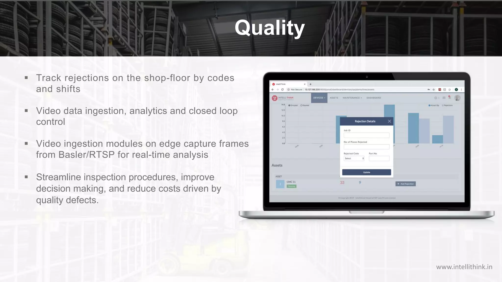 Quality
§ Track rejections on the shop-floor by codes
and shifts
§ Video data ingestion, analytics and closed loop
control
§ Video ingestion modules on edge capture frames
from Basler/RTSP for real-time analysis
§ Streamline inspection procedures, improve
decision making, and reduce costs driven by
quality defects.
www.intellithink.in
 
