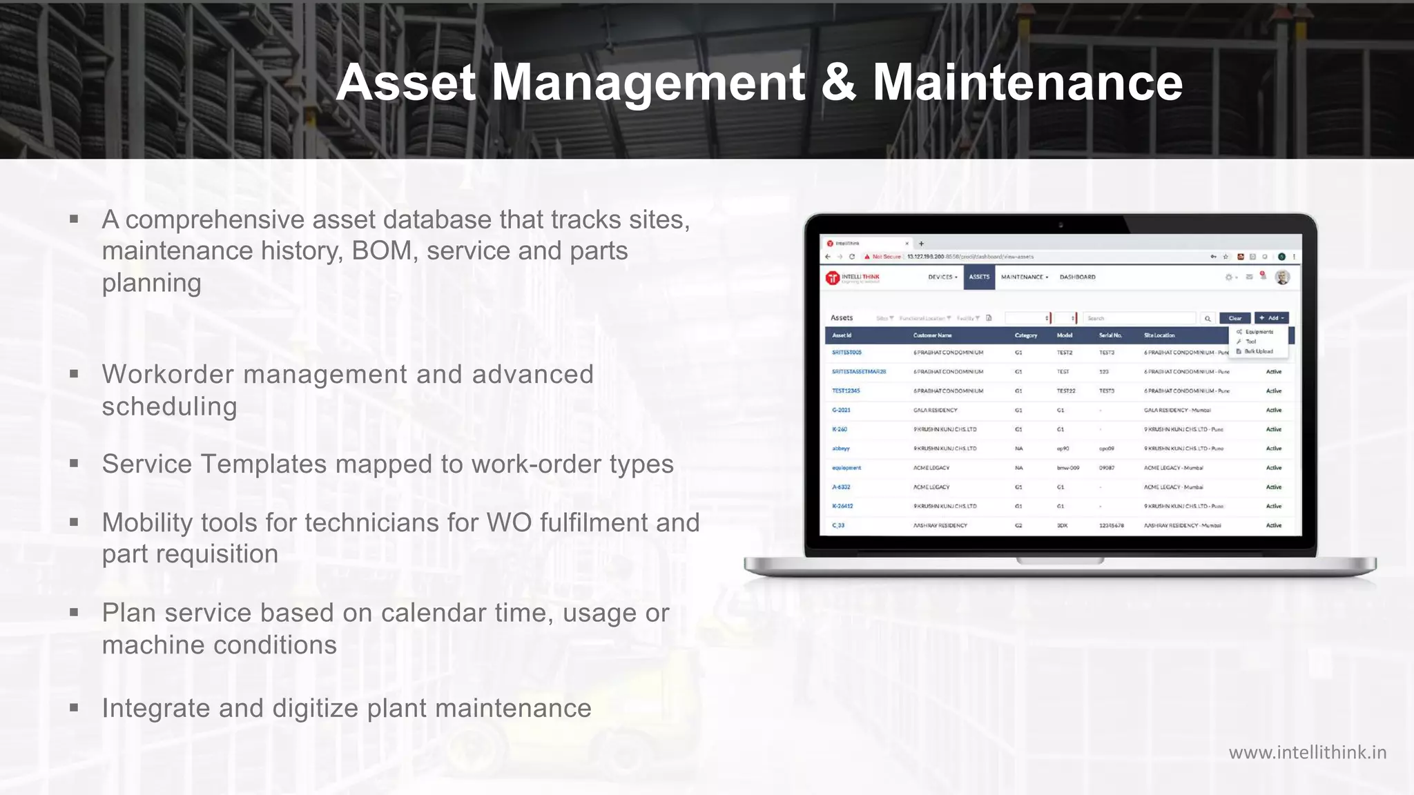 Asset Management & Maintenance
§ A comprehensive asset database that tracks sites,
maintenance history, BOM, service and parts
planning
§ Workorder management and advanced
scheduling
§ Service Templates mapped to work-order types
§ Mobility tools for technicians for WO fulfilment and
part requisition
§ Plan service based on calendar time, usage or
machine conditions
§ Integrate and digitize plant maintenance
www.intellithink.in
 