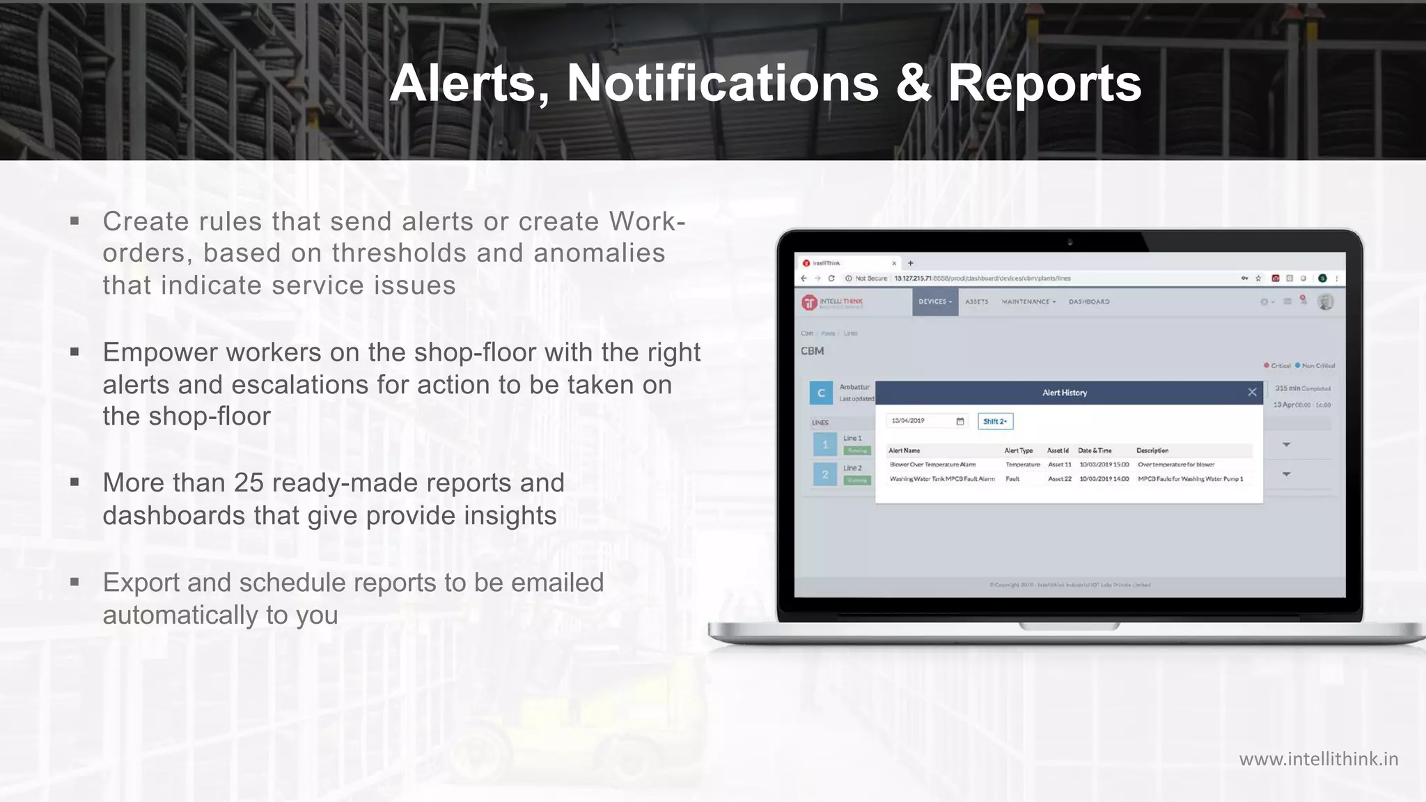 Alerts, Notifications & Reports
§ Create rules that send alerts or create Work-
orders, based on thresholds and anomalies
that indicate service issues
§ Empower workers on the shop-floor with the right
alerts and escalations for action to be taken on
the shop-floor
§ More than 25 ready-made reports and
dashboards that give provide insights
§ Export and schedule reports to be emailed
automatically to you
www.intellithink.in
 