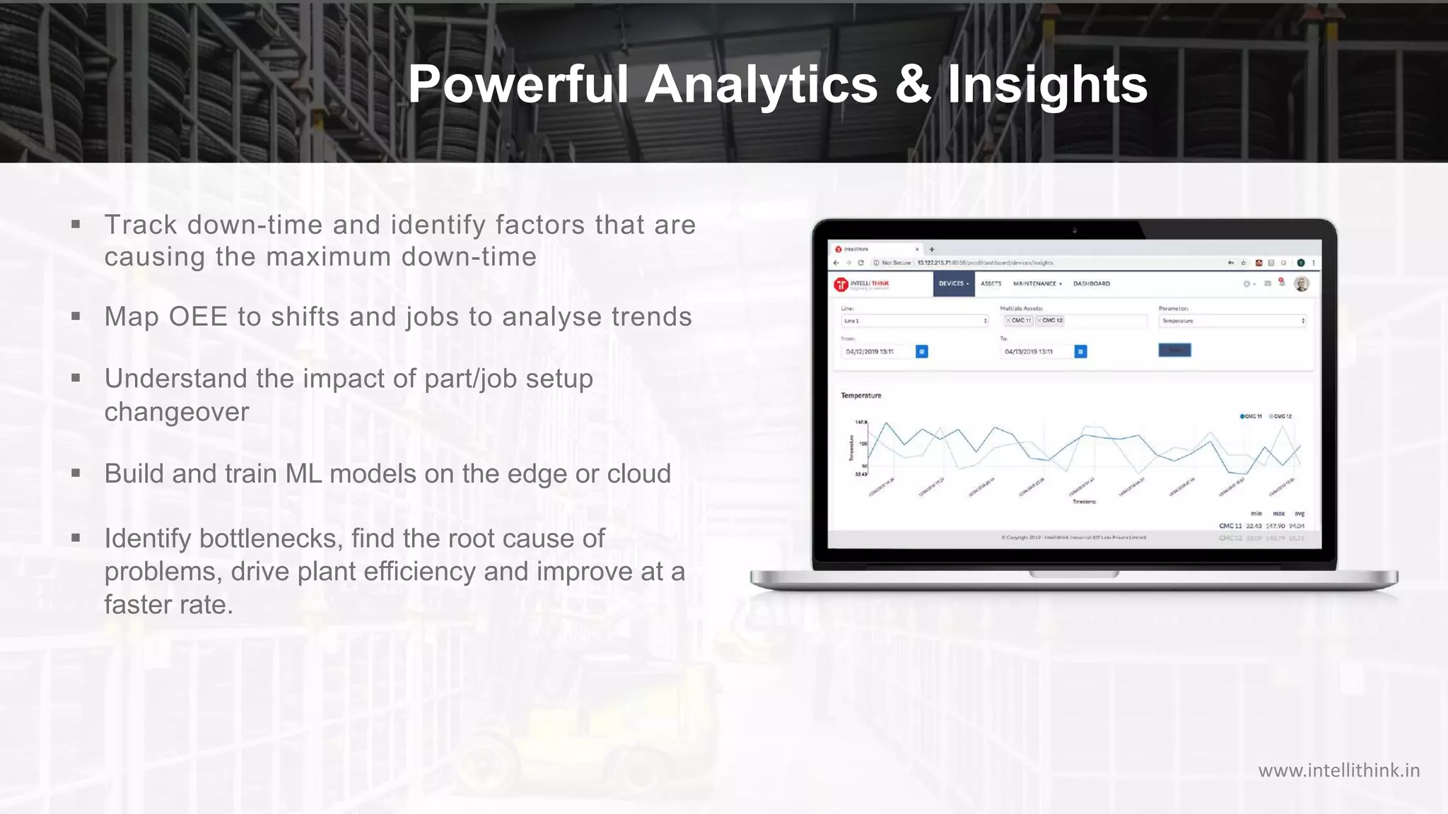 Powerful Analytics & Insights
§ Track down-time and identify factors that are
causing the maximum down-time
§ Map OEE to shifts and jobs to analyse trends
§ Understand the impact of part/job setup
changeover
§ Build and train ML models on the edge or cloud
§ Identify bottlenecks, find the root cause of
problems, drive plant efficiency and improve at a
faster rate.
www.intellithink.in
 