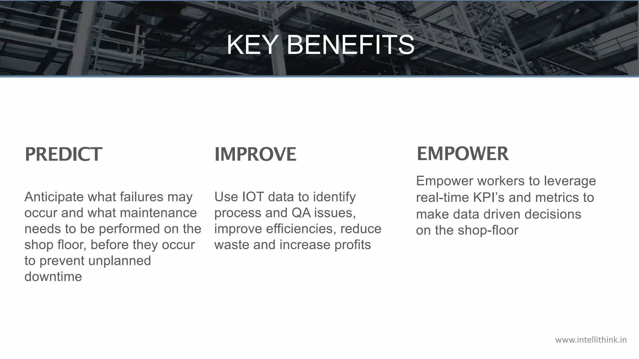 KEY BENEFITS
IMPROVE
Use IOT data to identify
process and QA issues,
improve efficiencies, reduce
waste and increase profits
EMPOWER
Empower workers to leverage
real-time KPI’s and metrics to
make data driven decisions
on the shop-floor
PREDICT
Anticipate what failures may
occur and what maintenance
needs to be performed on the
shop floor, before they occur
to prevent unplanned
downtime
www.intellithink.in
 