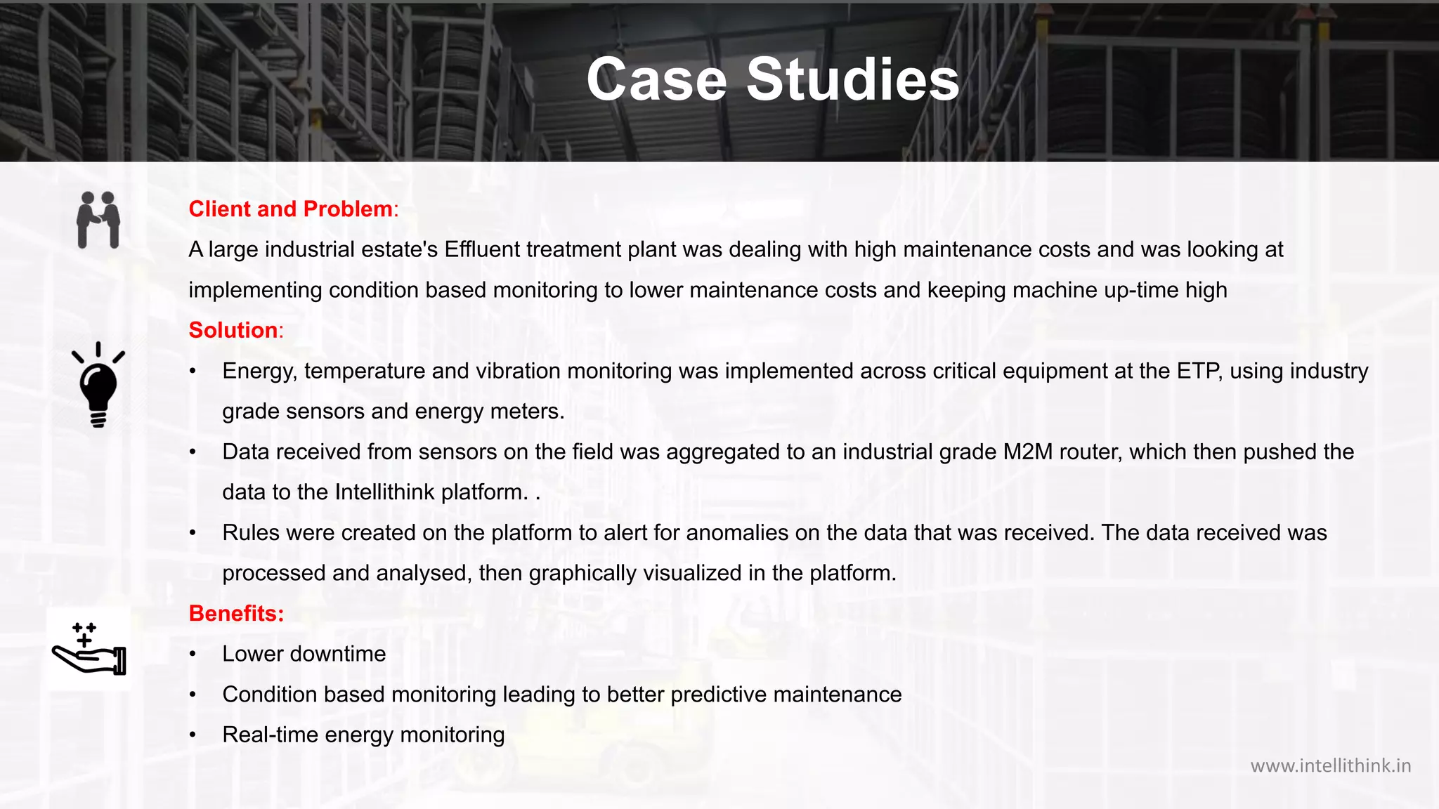 Case Studies
Client and Problem:
A large industrial estate's Effluent treatment plant was dealing with high maintenance costs and was looking at
implementing condition based monitoring to lower maintenance costs and keeping machine up-time high
Solution:
• Energy, temperature and vibration monitoring was implemented across critical equipment at the ETP, using industry
grade sensors and energy meters.
• Data received from sensors on the field was aggregated to an industrial grade M2M router, which then pushed the
data to the Intellithink platform. .
• Rules were created on the platform to alert for anomalies on the data that was received. The data received was
processed and analysed, then graphically visualized in the platform.
Benefits:
• Lower downtime
• Condition based monitoring leading to better predictive maintenance
• Real-time energy monitoring
www.intellithink.in
 