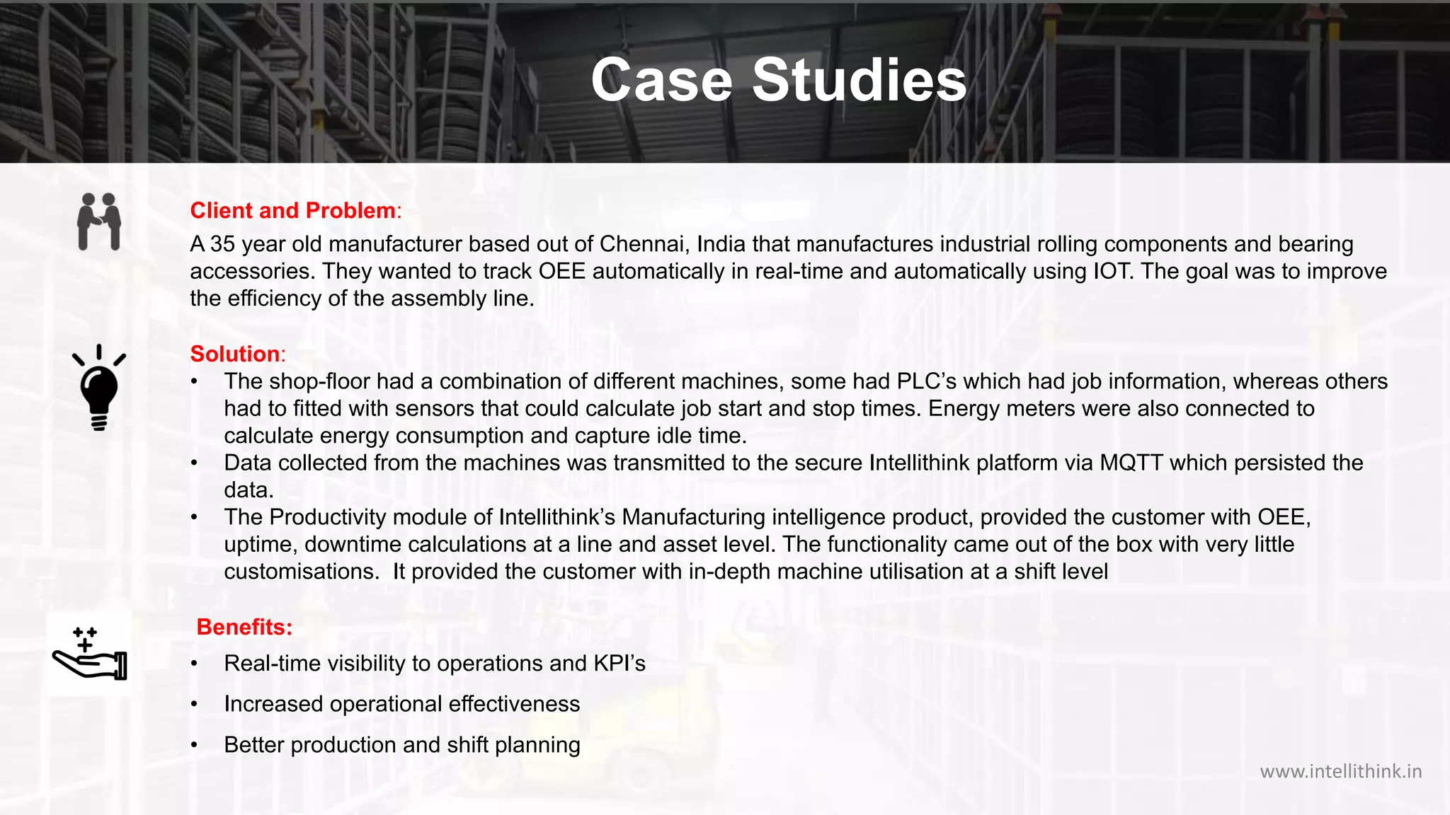 Case Studies
Client and Problem:
A 35 year old manufacturer based out of Chennai, India that manufactures industrial rolling components and bearing
accessories. They wanted to track OEE automatically in real-time and automatically using IOT. The goal was to improve
the efficiency of the assembly line.
Solution:
• The shop-floor had a combination of different machines, some had PLC’s which had job information, whereas others
had to fitted with sensors that could calculate job start and stop times. Energy meters were also connected to
calculate energy consumption and capture idle time.
• Data collected from the machines was transmitted to the secure Intellithink platform via MQTT which persisted the
data.
• The Productivity module of Intellithink’s Manufacturing intelligence product, provided the customer with OEE,
uptime, downtime calculations at a line and asset level. The functionality came out of the box with very little
customisations. It provided the customer with in-depth machine utilisation at a shift level
Benefits:
• Real-time visibility to operations and KPI’s
• Increased operational effectiveness
• Better production and shift planning
www.intellithink.in
 