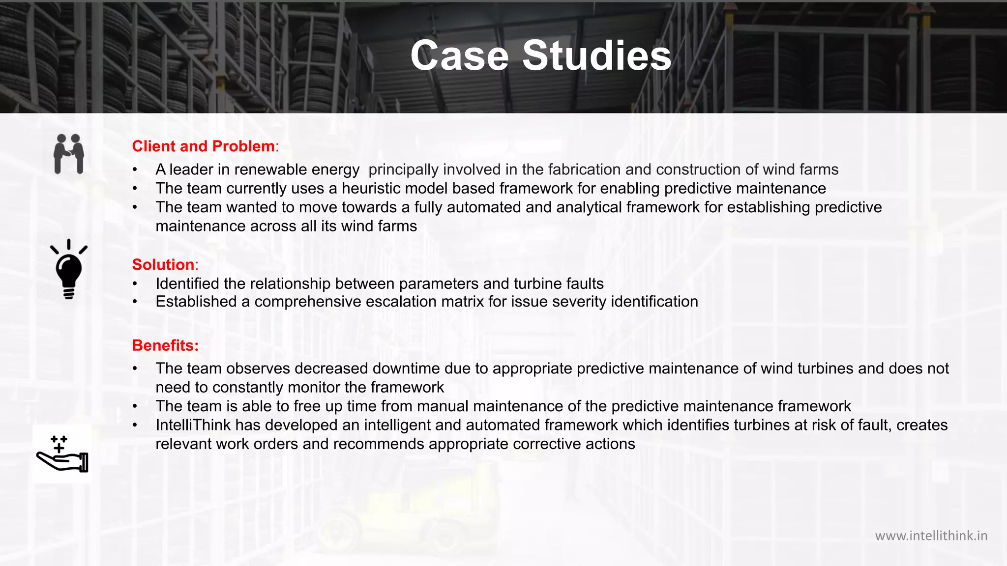 Case Studies
Client and Problem:
• A leader in renewable energy principally involved in the fabrication and construction of wind farms
• The team currently uses a heuristic model based framework for enabling predictive maintenance
• The team wanted to move towards a fully automated and analytical framework for establishing predictive
maintenance across all its wind farms
Solution:
• Identified the relationship between parameters and turbine faults
• Established a comprehensive escalation matrix for issue severity identification
Benefits:
• The team observes decreased downtime due to appropriate predictive maintenance of wind turbines and does not
need to constantly monitor the framework
• The team is able to free up time from manual maintenance of the predictive maintenance framework
• IntelliThink has developed an intelligent and automated framework which identifies turbines at risk of fault, creates
relevant work orders and recommends appropriate corrective actions
www.intellithink.in
 