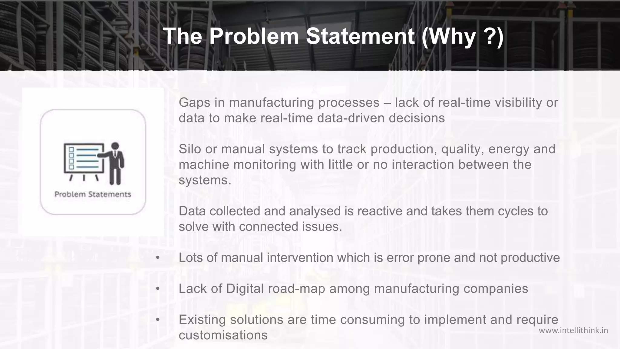 The Problem Statement (Why ?)
www.intellithink.in
• Gaps in manufacturing processes – lack of real-time visibility or
data to make real-time data-driven decisions
• Silo or manual systems to track production, quality, energy and
machine monitoring with little or no interaction between the
systems.
• Data collected and analysed is reactive and takes them cycles to
solve with connected issues.
• Lots of manual intervention which is error prone and not productive
• Lack of Digital road-map among manufacturing companies
• Existing solutions are time consuming to implement and require
customisations
 