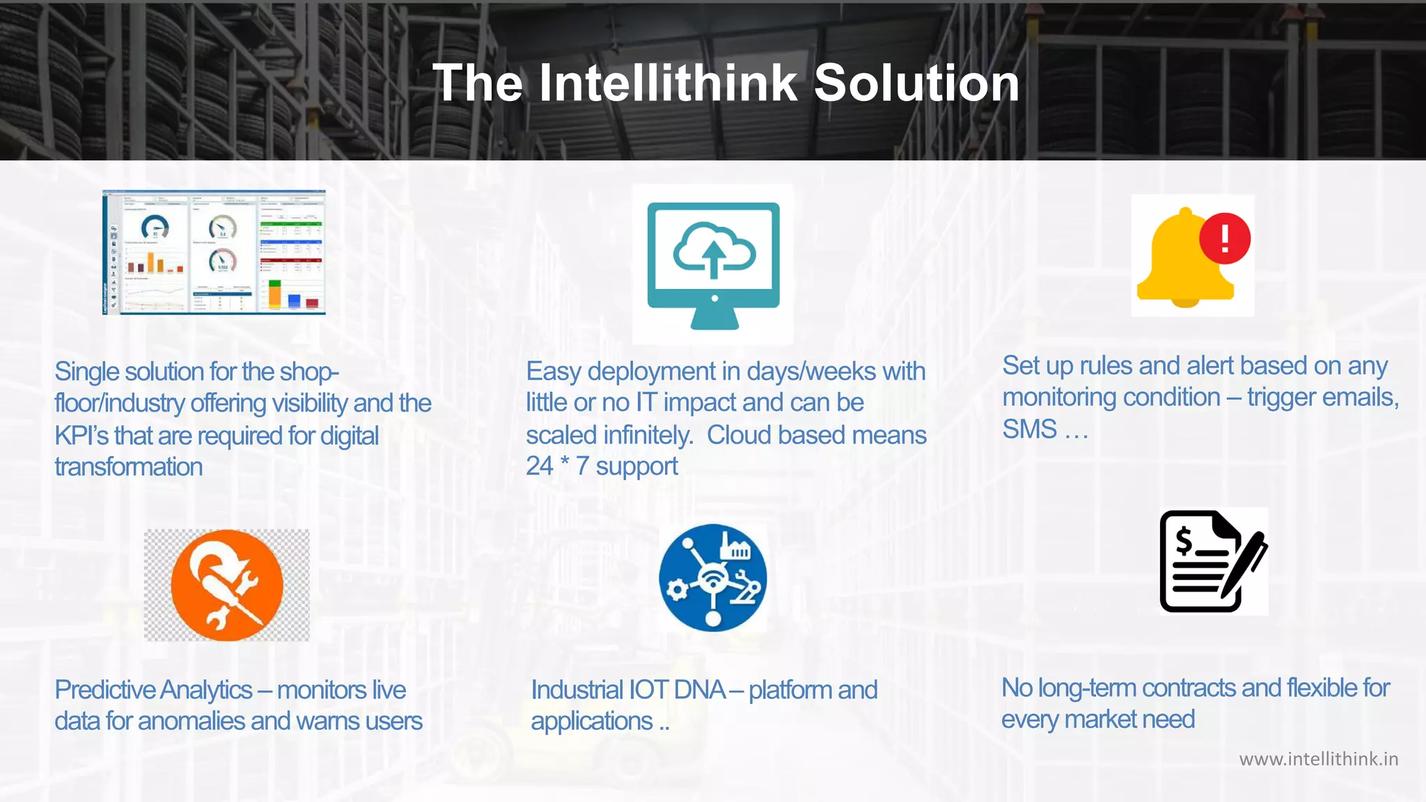 The Intellithink Solution
www.intellithink.in
Easy deployment in days/weeks with
little or no IT impact and can be
scaled infinitely. Cloud based means
24 * 7 support
Single solution for the shop-
floor/industry offering visibility and the
KPI’s that are required for digital
transformation
Set up rules and alert based on any
monitoring condition – trigger emails,
SMS …
PredictiveAnalytics – monitors live
data for anomalies and warns users
Industrial IOTDNA– platform and
applications ..
No long-term contracts and flexible for
every market need
 