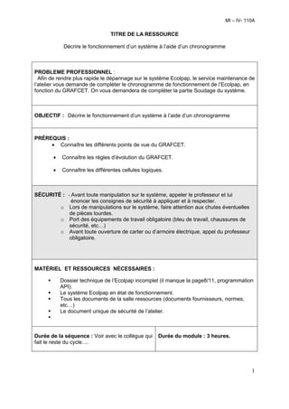 MI – IV- 110A

                                TITRE DE LA RESSOURCE

            Décrire le fonctionnement d’un système à l’aide d’un chronogramme



PROBLEME PROFESSIONNEL :
  Afin de rendre plus rapide le dépannage sur le système Ecolpap, le service maintenance de
l’atelier vous demande de compléter le chronogramme de fonctionnement de l’Ecolpap, en
fonction du GRAFCET. On vous demandera de compléter la partie Soudage du système.



OBJECTIF : Décrire le fonctionnement d’un système à l’aide d’un chronogramme



PRÉREQUIS :
     • Connaître les différents points de vue du GRAFCET.

       •   Connaître les règles d’évolution du GRAFCET.

       •   Connaître les différentes cellules logiques.



SÉCURITÉ : - Avant toute manipulation sur le système, appeler le professeur et lui
             énoncer les consignes de sécurité à appliquer et à respecter.
        o Lors de manipulations sur le système, faire attention aux chutes éventuelles
            de pièces lourdes.
        o Port des équipements de travail obligatoire (bleu de travail, chaussures de
            sécurité, etc…)
        o Avant toute ouverture de carter ou d’armoire électrique, appel du professeur
            obligatoire.




MATÉRIEL ET RESSOURCES NÉCESSAIRES :

           Dossier technique de l’Ecolpap incomplet (il manque la page8/11, programmation
           API).
           Le système Ecolpap en état de fonctionnement.
           Tous les documents de la salle ressources (documents fournisseurs, normes,
           etc…)
           Le document unique de sécurité de l’atelier.



Durée de la séquence : Voir avec le collègue qui    Durée du module : 3 heures.
fait le reste du cycle….




                                                                                         1
 