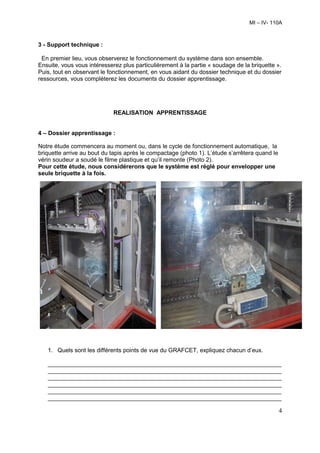 MI – IV- 110A



3 - Support technique :

 En premier lieu, vous observerez le fonctionnement du système dans son ensemble.
Ensuite, vous vous intéresserez plus particulièrement à la partie « soudage de la briquette ».
Puis, tout en observant le fonctionnement, en vous aidant du dossier technique et du dossier
ressources, vous compléterez les documents du dossier apprentissage.




                             REALISATION APPRENTISSAGE


4 – Dossier apprentissage :

Notre étude commencera au moment ou, dans le cycle de fonctionnement automatique, la
briquette arrive au bout du tapis après le compactage (photo 1). L’étude s’arrêtera quand le
vérin soudeur a soudé le filme plastique et qu’il remonte (Photo 2).
Pour cette étude, nous considérerons que le système est réglé pour envelopper une
seule briquette à la fois.




   1. Quels sont les différents points de vue du GRAFCET, expliquez chacun d’eux.

   _______________________________________________________________________
   _______________________________________________________________________
   _______________________________________________________________________
   _______________________________________________________________________
   _______________________________________________________________________
   _______________________________________________________________________

                                                                                               4
 