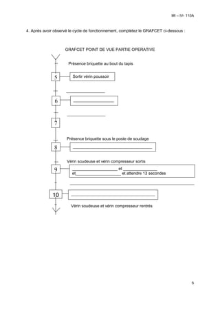 MI – IV- 110A



4. Après avoir observé le cycle de fonctionnement, complétez le GRAFCET ci-dessous :



                    GRAFCET POINT DE VUE PARTIE OPERATIVE


                      Présence briquette au bout du tapis


              5         Sortir vérin poussoir


                     _________________
                     __
               6        __________________
                        _

                     _________________
                     ___
              7

                     Présence briquette sous le poste de soudage

              8         ___________________________________
                        __

                     Vérin soudeuse et vérin compresseur sortis

              9         ____________________ et _______________
                        et____________________ et attendre 13 secondes

                       _______________________________________________________
                       __
             10        _____________________________________

                       Vérin soudeuse et vérin compresseur rentrés




                                                                                       6
 