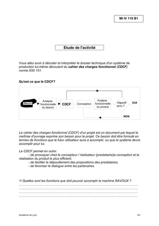 MI IV 110 B1




                                   Etude de l'activité



Vous allez avoir à décoder et interpréter le dossier technique d'un système de
production lui-même découlant du cahier des charges fonctionnel (CDCF)
norme X50 151.


Qu'est ce que le CDCF?




                     Analyse                              Analyse
    Besoin                                 Conception   fonctionnelle   Objectif   OUI
                   fonctionnelle   CDCF                                 tenu ?
                    du besoin                            du produit


                                                                             NON




Le cahier des charges fonctionnel (CDCF) d'un projet est un document par lequel la
maîtrise d'ouvrage exprime son besoin pour le projet. Ce besoin doit être formulé en
termes de fonctions que le futur utilisateur aura à accomplir, ou que le système devra
accomplir pour lui.

Le CDCF permet en outre:
       - de provoquer chez le concepteur / réalisateur (prestataire)la conception et la
réalisation du produit le plus efficient,
       - de faciliter le dépouillement des propositions des prestataires,
       - de favoriser le dialogue entre les partenaires.



1/ Quelles sont les fonctions que doit pouvoir accomplir la machine RAVOUX ?
…………………………………………………………………………………………………
…………………………………………………………………………………………………
…………………………………………………………………………………………………
…………………………………………………………………………………………………




Académie de Lyon                                                                         3/3
 