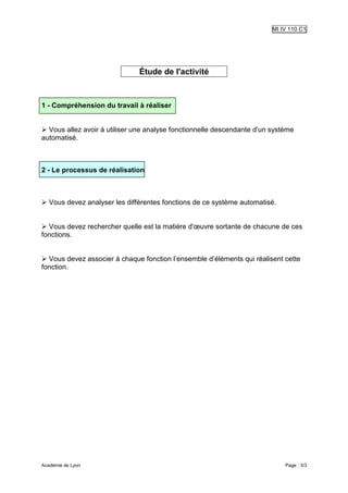 MI IV 110 C1




                               Étude de l'activité



1 - Compréhension du travail à réaliser


  Vous allez avoir à utiliser une analyse fonctionnelle descendante d'un système
automatisé.



2 - Le processus de réalisation



   Vous devez analyser les différentes fonctions de ce système automatisé.


  Vous devez rechercher quelle est la matière d'œuvre sortante de chacune de ces
fonctions.


  Vous devez associer à chaque fonction l’ensemble d’éléments qui réalisent cette
fonction.




Académie de Lyon                                                             Page : 3/3
 