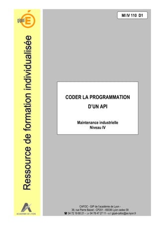 MI IV 110 D1




CODER LA PROGRAMMATION
                D’UN API

       Maintenance industrielle
              Niveau IV




           CAFOC - GIP de l’académie de Lyon -
   39, rue Pierre Baizet - CP201 - 69336 Lyon cedex 09
04 72 19 80 21 - 04 78 47 27 11 - gipal-cafoc@ac-lyon.fr
 