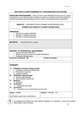 MI-IV-111 A




       ANALYSER LE FONCTIONNEMENT ET L’ORGANISATION D’UN SYSTEME

PROBLEME PROFESSIONNEL : Suite à l’arrêt du SAP RAVOUX provoquer par un organe
de sécurité, on vous demande de le remettre en mode de production pour cela exploiter les
schémas électriques et pneumatiques afin de vérifier le comportement des composants


          OBJECTIF : DECODER TOUTES FORMES DE REPRESENTATION :
                  SCHEMA ELECTRIQUE ET SCHEMA PNEUMATIQUE


PRÉREQUIS :
      Conduire le système RAVOUX
      Décoder un dossier technique
      Décoder un schéma électrique


SÉCURITÉ :       Système Ravoux consigné




MATÉRIEL ET RESSOURCES NÉCESSAIRES :
        Dossier technique RAVOUX
        Ressource sur le module de sécurité PREVENTA
        Catalogue télémécanique
Durée de la séquence : 2H                       Durée du module :



SOMMAIRE :

A-  Installation situation professionnelle.
    1 - Installation problème professionnel
    2 - Précautions à prendre
    3 - Système support
B-   Réalisation apprentissage.
    4 - Dossier apprentissage
    5 - Documentation ressources
C- Synthèse
     6 - Synthèse
D - Evaluation
     7 - Evaluation éventuelle
E - Correction
     8 - Correction (sur un autre fichier pour le prof)

Auteur : LAMMI                                 Version : 14/04/06   N°
                                                                     1

Seul l’auteur apporte des modifications.


      Ce pictogramme indique que cette activité nécessite une évaluation. Lorsqu’il est présent,
      faites appel à votre formateur
                                                                                   1/2
 