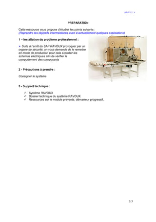 MI-IV-111 A




                                     PREPARATION

Cette ressource vous propose d’étudier les points suivants :
(Reprendre les objectifs intermédiaires avec éventuellement quelques explications)

1 – Installation du problème professionnel :

  Suite à l’arrêt du SAP RAVOUX provoquer par un
organe de sécurité, on vous demande de le remettre
en mode de production pour cela exploiter les
schémas électriques afin de vérifier le
comportement des composants


2 - Précautions à prendre :

Consigner le système


3 - Support technique :

       Système RAVOUX
       Dossier technique du système RAVOUX
       Ressources sur le module preventa, démarreur progressif,




                                                                                     2/3
 