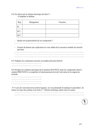 MI-IV-111 A




4-4/ En observant la schéma électrique du folio 5 :
       - Compléter le tableau

        Rep            Désignation                           Fonction

       S1

       SC1

       SC2

   - Quelle est la particularité de ces composants ?
   …………………………………………………………………………………………….

   -Essayer de donner une explication en vous aidant de la ressource module de sécurité
    preventa
   ………………………………………………………………………………………………
   ………………………………………………………………………………………………
   ………………………………………………………………………………………………

4-5/ Indiquer les contacteurs associés au module préventa (folio5)
………………………………………..
………………………………………..

4-6/ D’après les schémas électrique de la machine RAVOUX, lister les composants dont le
module PREVENTA va empêcher le fonctionnement lors de l’activation d’un organe de
sécurité,
………………………………………..
………………………………………..
………………………………………..
………………………………………..

 4-7/ Lors de l’activation d’un arrêt d’urgence, on vous demande d’expliquer la procédure de
remise en route du système (voir folio 5 + Dossier technique, partie mise en route)
    ………………………………………………………………………………………………
    ………………………………………………………………………………………………




                                                                                      4/5
 