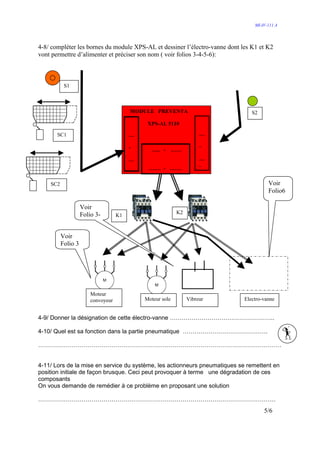 MI-IV-111 A




4-8/ compléter les bornes du module XPS-AL et dessiner l’électro-vanne dont les K1 et K2
vont permettre d’alimenter et préciser son nom ( voir folios 3-4-5-6):



           S1



                                         MODULE PREVENTA                        S2

                                              XPS-AL 5110

       SC1                               …                            …

                                         -                            -
                                               ….. -       ……
                                         …                            …
                                                                      .
                                              ……. - …….

    SC2                                                                                Voir
                                                                                       Folio6

                    Voir
                    Folio 3-                                K2
                                    K1


          Voir
          Folio 3




                        Moteur
                        convoyeur            Moteur sole         Vibreur     Electro-vanne


4-9/ Donner la désignation de cette électro-vanne ……………………………………………..

4-10/ Quel est sa fonction dans la partie pneumatique …………………………………….

……………………………………………………………………………………………………………


4-11/ Lors de la mise en service du système, les actionneurs pneumatiques se remettent en
position initiale de façon brusque. Ceci peut provoquer à terme une dégradation de ces
composants
On vous demande de remédier à ce problème en proposant une solution

…………………………………………………………………………………………………………
                                                                                     5/6
 