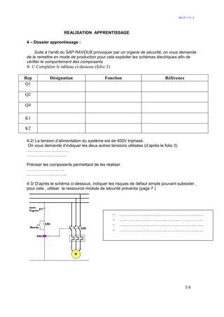 MI-IV-111 A




                     REALISATION APPRENTISSAGE

4 – Dossier apprentissage :

     Suite à l’arrêt du SAP RAVOUX provoquer par un organe de sécurité, on vous demande
de le remettre en mode de production pour cela exploiter les schémas électriques afin de
vérifier le comportement des composants
4- 1/ Compléter le tableau ci-dessous (folio 3)

Rep          Désignation                    Fonction                        Référence
Q1

Q2

Q4

K1

K2

4-2/ La tension d’alimentation du système est de 400V triphasé.
 On vous demande d’indiquer les deux autres tensions utilisées (d’après le folio 3)
…………………………
………………………..

Préciser les composants permettant de les réaliser
………………………
………………………..

4-3/ D’après le schéma ci-dessous, indiquer les risques de défaut simple pouvant subsister ,
pour cela , utiliser la ressource module de sécurité preventa (page 7 )




                                                  -   ………………………………………………..
                                                  -   ………………………………………………..
                                                  -   ………………………………………………..
                                                  -   ………………………………………………..




                                                                                          3/4
 
