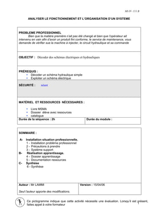 MI-IV- 111 B

       ANALYSER LE FONCTIONNEMENT ET L’ORGANISATION D’UN SYSTEME



PROBLEME PROFESSIONNEL
       Bien que la matière première n’ait pas été changé et bien que l’opérateur ait
intervenu en vain afin d’avoir un produit fini conforme, le service de maintenance, vous
demande de vérifier sue la machine à injecter, le circuit hydraulique et sa commande



OBJECTIF : Décoder des schémas électriques et hydrauliques



PRÉREQUIS :
      Décoder un schéma hydraulique simple
      Exploiter un schéma électrique

SÉCURITÉ :       néant




MATÉRIEL ET RESSOURCES NÉCESSAIRES :

        Livre MSMA
        Dossier élève avec ressources
        catalogue
Durée de la séquence : 2h                            Durée du module :



SOMMAIRE :

A-   Installation situation professionnelle.
     1 - Installation problème professionnel
     2 - Précautions à prendre
     3 - Système support
B-    Réalisation apprentissage.
     4 - Dossier apprentissage
     5 - Documentation ressources
C-   Synthèse
      6 - Synthèse




Auteur : Mr LAMMI                              Version : 15/04/06

Seul l’auteur apporte des modifications.


      Ce pictogramme indique que cette activité nécessite une évaluation. Lorsqu’il est présent,
      faites appel à votre formateur
                                                                                        1
 