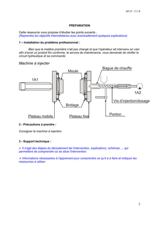 MI-IV- 111 B




                                       PREPARATION

Cette ressource vous propose d’étudier les points suivants :
(Reprendre les objectifs intermédiaires avec éventuellement quelques explications)

1 – Installation du problème professionnel :

         Bien que la matière première n’ait pas changé et que l’opérateur ait intervenu en vain
afin d’avoir un produit fini conforme, le service de maintenance, vous demande de vérifier le
circuit hydraulique et sa commande

Machine à injecter
                                                                 Bague de chauffe
                                      Moule

          1A1


                                                                                           1A2

                                                                          Vis d’injection/dosage
                                    Bridage

                                                                       Ponton
       Plateau mobile                  Plateau fixe

2 - Précautions à prendre :

Consigner la machine à injection


3 - Support technique :

  Il s'agit des étapes du déroulement de l’intervention, explications, schémas…, qui
permettent de comprendre où se situe l’intervention.

  Informations nécessaires à l’apprenant pour comprendre ce qu’il a à faire et indiquer les
ressources à utiliser.




                                                                                              2
 