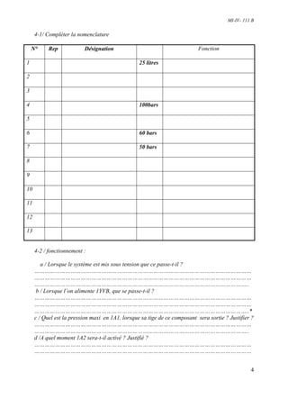 MI-IV- 111 B

     4-1/ Compléter la nomenclature

    N°     Rep            Désignation                                      Fonction

1                                                 25 litres

2

3

4                                                 100bars

5

6                                                 60 bars

7                                                 50 bars

8

9

10

11

12

13


     4-2 / fonctionnement :

        a / Lorsque le système est mis sous tension que ce passe-t-il ?
     ………………………………………………………………………………………………………………
     ………………………………………………………………………………………………………………
     ……………………………………………………………………………………………………………..
      b / Lorsque l’on alimente 1YVB, que se passe-t-il ?
     ………………………………………………………………………………………………………………
     ………………………………………………………………………………………………………………
     ……………………………………………………………………………………………………………..*
     c / Quel est la pression maxi en 1A1, lorsque sa tige de ce composant sera sortie ? Justifier ?
     ………………………………………………………………………………………………………………
     ……………………………………………………………………………………………………………..
     d /A quel moment 1A2 sera-t-il activé ? Justifié ?
     ………………………………………………………………………………………………………………
     ………………………………………………………………………………………………………………


                                                                                                  4
 