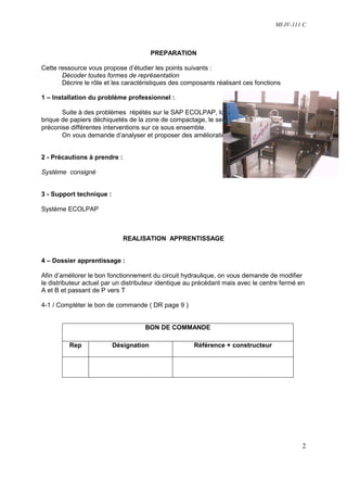 MI-IV-111 C



                                        PREPARATION

Cette ressource vous propose d’étudier les points suivants :
       Décoder toutes formes de représentation
       Décrire le rôle et les caractéristiques des composants réalisant ces fonctions

1 – Installation du problème professionnel :

       Suite à des problèmes répétés sur le SAP ECOLPAP, lors de l’évacuation de la
brique de papiers déchiquetés de la zone de compactage, le service de maintenance
préconise différentes interventions sur ce sous ensemble.
       On vous demande d’analyser et proposer des améliorations sur ce système


2 - Précautions à prendre :

Système consigné


3 - Support technique :

Système ECOLPAP



                              REALISATION APPRENTISSAGE


4 – Dossier apprentissage :

Afin d’améliorer le bon fonctionnement du circuit hydraulique, on vous demande de modifier
le distributeur actuel par un distributeur identique au précédant mais avec le centre fermé en
A et B et passant de P vers T

4-1 / Compléter le bon de commande ( DR page 9 )


                                     BON DE COMMANDE

          Rep             Désignation                 Référence + constructeur




                                                                                             2
 