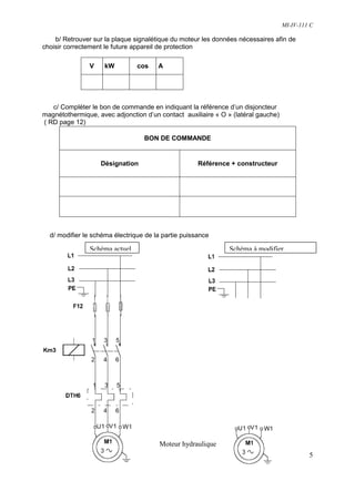 MI-IV-111 C

    b/ Retrouver sur la plaque signalétique du moteur les données nécessaires afin de
choisir correctement le future appareil de protection

               V     kW         cos    A




   c/ Compléter le bon de commande en indiquant la référence d’un disjoncteur
magnétothermique, avec adjonction d’un contact auxiliaire « O » (latéral gauche)
( RD page 12)

                                  BON DE COMMANDE


                   Désignation                       Référence + constructeur




  d/ modifier le schéma électrique de la partie puissance

                Schéma actuel                                  Schéma à modifier




                                       Moteur hydraulique
                                                                                            5
 