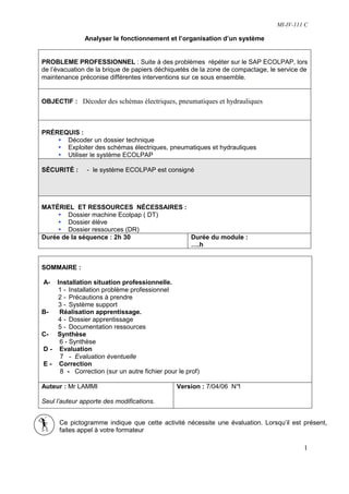 MI-IV-111 C

               Analyser le fonctionnement et l’organisation d’un système


PROBLEME PROFESSIONNEL : Suite à des problèmes répéter sur le SAP ECOLPAP, lors
de l’évacuation de la brique de papiers déchiquetés de la zone de compactage, le service de
maintenance préconise différentes interventions sur ce sous ensemble.


OBJECTIF : Décoder des schémas électriques, pneumatiques et hydrauliques



PRÉREQUIS :
      Décoder un dossier technique
      Exploiter des schémas électriques, pneumatiques et hydrauliques
      Utiliser le système ECOLPAP

SÉCURITÉ :      - le système ECOLPAP est consigné




MATÉRIEL ET RESSOURCES NÉCESSAIRES :
        Dossier machine Ecolpap ( DT)
        Dossier élève
        Dossier ressources (DR)
Durée de la séquence : 2h 30          Durée du module :
                                      ….h


SOMMAIRE :

A-  Installation situation professionnelle.
    1 - Installation problème professionnel
    2 - Précautions à prendre
    3 - Système support
B-   Réalisation apprentissage.
    4 - Dossier apprentissage
    5 - Documentation ressources
C- Synthèse
     6 - Synthèse
D - Evaluation
     7 - Evaluation éventuelle
E - Correction
     8 - Correction (sur un autre fichier pour le prof)

Auteur : Mr LAMMI                              Version : 7/04/06 N°
                                                                  1

Seul l’auteur apporte des modifications.


      Ce pictogramme indique que cette activité nécessite une évaluation. Lorsqu’il est présent,
      faites appel à votre formateur

                                                                                         1
 