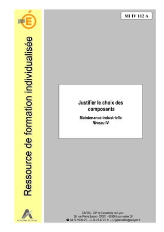 MI IV 112 A




                         Justifier le choix des
                             composants
                          Maintenance industrielle
                                 Niveau IV




                              CAFOC - GIP de l’académie de Lyon -
Académie de Lyon      39, rue Pierre Baizet - CP201 - 69336 Lyon cedex 09     1/1
                   04 72 19 80 21 - 04 78 47 27 11 - gipal-cafoc@ac-lyon.fr
 